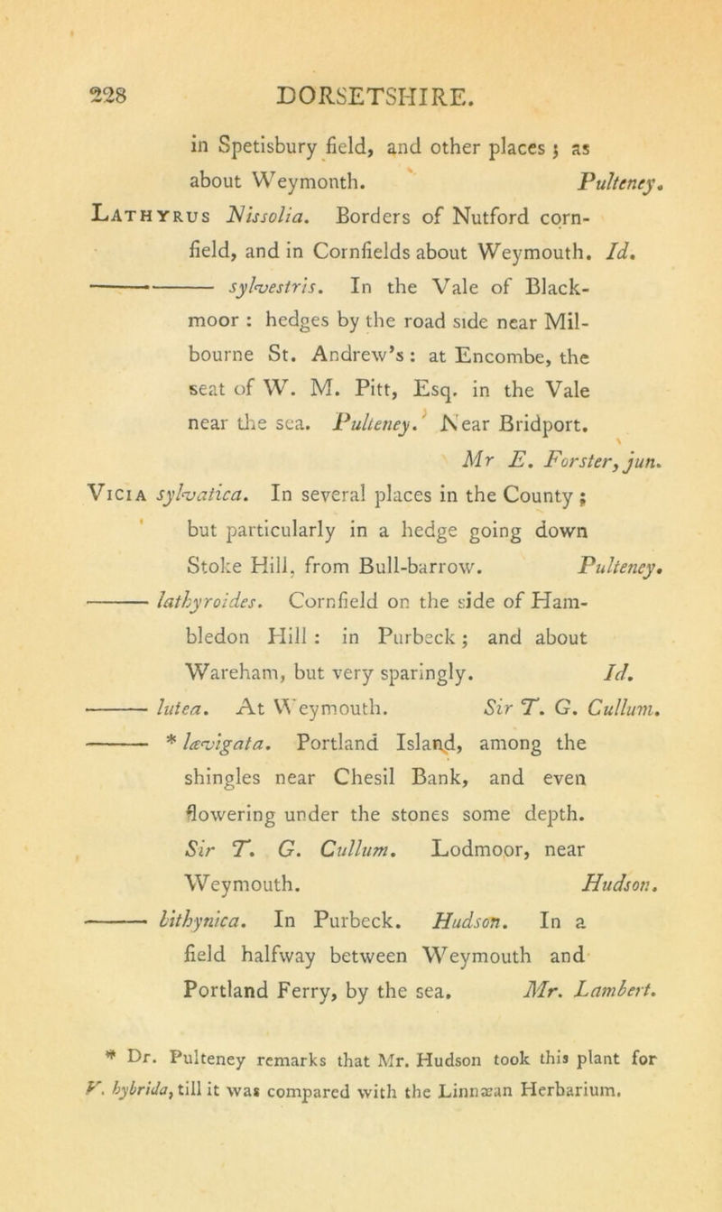 in Spetlsbury field, and other places j as about Weymonth. Pulteney, Lathyrus Nissolia. Borders of Nutford corn- field, and in Cornfields about Weymouth. Id. — sylwstris. In the Vale of Black- moor : hedges by the road side near Mil- bourne St. Andrew’s : at Encombe, the seat of W. M. Pitt, Esq. in the Vale near tire sea. Pulleney.^ ISear Bridport. Mr E. Forstery jun. ViciA syln^atica. In several places in the County ; but particularly in a hedge going down Stoke Hill, from Bull-barrow. Pulteney, lathyroides. Cornfield on the side of Ham- bledon Hill : in Purbeck; and about Wareham, but very sparingly. Id. luiea. At U'eymouth. Sir T. G. Culluvi. * leenjigata. Portland Island? among the shingles near Chesil Bank, and even lowering under the stones some depth. Sir T. G. Culliim. Lodmoor, near Weymouth. Hudson, htthynica. In Purbeck. Hudson. In a field halfway between Weymouth and Portland Ferry, by the sea. Mr. Lambert. Pulteney remarks that Mr. Hudson took this plant for tjybrida, till it was compared with the LiniiJean Herbarium.