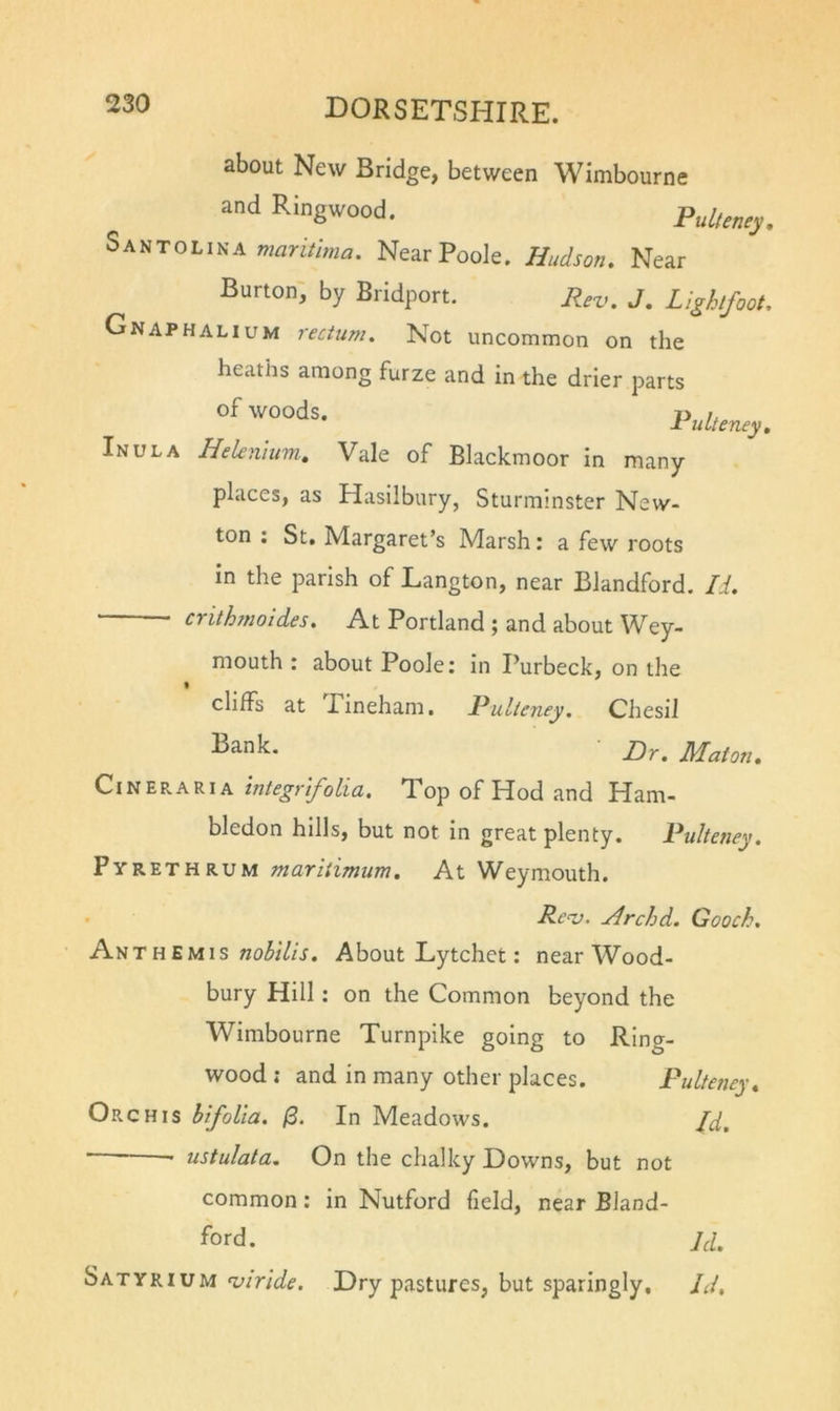 about New Bridge, between Wimbourne and Ringwood. Pulleney, Santolina Near Poole. Hudson. Near Burton', by Bridport. Rev, J, Lighlfoot. Gnaphalium rectum. Not uncommon on the heaths among furze and in the drier parts Pulteney. Inula Heknium. Vale of Blackmoor in many places, as Hasilbury, Sturminster New- ton ; St. Margaret’s Marsh: a few roots in the parish of Langton, near Blandford. Li. crithmoldes. At Portland ; and about Wey- mouth : about Poole: in Purbeck, on the cliffs at Tineham. Pulleney. Chesil Maton. Cineraria Integr'ifolicL, Top of Hod and Ham- bledon hills, but not in great plenty. Pulteney. Pyrethrum mariiimum. At Weymouth. . Rev. Hrchd. Gooch. Anth EMis nohilis. About Lytchet: near Wood- bury Hill: on the Common beyond the Wimbourne Turnpike going to Ring- wood ; and in many other places. Pultetiey. Orchis hlfolla. /3. In Meadows. H, ustulata. On the chalky Downs, but not common: in Nutford field, near Bland- ford. u. Satyrium viride. Dry pastures, but sparingly. Id,