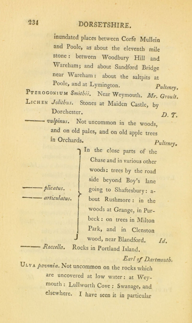 231 inundated places between Corfe Mullein and Poole, as about the eleventh mile stone; between Woodbury Hill and Wareham; and about Sandford Bridge near Wareham: about the saltpits at Poole, and at Lymington. Pulfeney. Pteroconium to/,//. Near Weymouth. Mr. Grouli Lichen Jolithus. Stones at Maiden Castle, by Dorchester. tj. I I cvulpinus. Not uncommon in the woods, and on old pales, and on old apple trees in Orchards. Pullens}. In the close parts of the Chase and in various other woods; trees by the road side beyond Boy’s lane •phcatus. ^ going to Shaftesbury: a- articulatus. bout Rushmore : in the woods at Grange, in Pur- beck : on trees in Milton Park, and in Clenston J wood, near Blandford. Id, Roccella, Rocks in Portland Island. Earl of Dartmouth. Ulya pa^onia. Not uncommon on the rocks which are uncovered at low water: at Wey- mouth : Lullworth Cove : Swanage, and elsewhere. I have seen it in particular