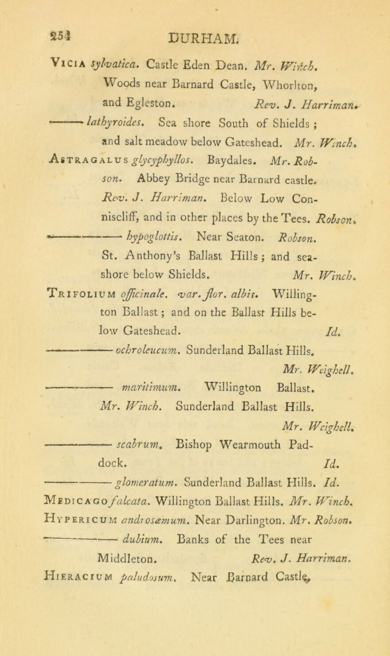 251 Vi CIA sy halloa. Castle Eden Dean. Mr. WhUh. Woods near Barnard Castle, Whorl ton, and Egleston. Ren^. J. Harriman* ' lathyroldes. Sea shore South of Shields ; and salt meadow below Gateshead. Mr. Winch, AiTi.A.G\-LVs glycyphyllos. Baydales. Mr. Rob- son. Abbey Bridge near Barnard castle. Renj. J. Harriman. Below Low Con- niseliff, and in other places by the Tees. Robson, hypoglottis. Near Seaton. Robson. St. Anthony’s Ballast Hills; and sea- shore below Shields. Mr. Winch. Trifolium ojjicinale. <var. jlor. albis. Willing- ton Ballast; and on the Ballast Hills be- low Gateshead. Id. ochroleucum. Sunderland Ballast Hills. Mr. Weighell, — maritimuni. Willington Ballast. Mr. Winch. Sunderland Ballast Hills. Mr. WcighcU. scahrum. Bishop Wearmouth Pad- dock. Id. glomcratum. Sunderland Ballast Hills. Id. MEmcAGOfaLcata. Willington Ballast Hills. Mr. Winch. Hypericum andiosamum. Near Darlington. Mr. Robson. dubium. Banks of the Tees near Middleton. Reno. J. Harriman. HiERAcruM paludosum. Near Barnard Castl^