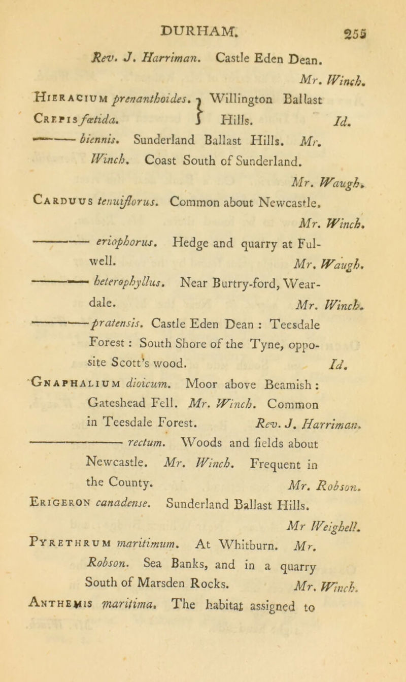 Kev, J&gt; Harrtman. Castle Eden Dean. Mr. IVinch, Hieracium prenanthoides. n Willington Ballast Qiki.riifatida. i Hills. ' Id. — biennis. Sunderland Ballast Hills. Mr. Winch. Coast South of Sunderland. Mr, Waughs Carduus tenuiflorus. Common about Newcastle. Mr. Winch. eriophorns. Hedge and quarry at Ful- Mr, Waugh, heterophyLliis. Near Burtry-ford, Wear- Mr. Winch. pratensis. Castle Eden Dean : Teesdale Forest : South Shore of the Tyne, oppo- site Scott's wood. II, 'Gnaphalium dioicum. Moor above Beamish: Gateshead Fell. Mr. Winch. Common in Teesdale Forest. Re^. J. Harriman. rectum. Woods and Helds about Newcastle. Mr. Winch. Frequent in the County. Mr. Robson. Erigeron canadense. Sunderland Ballast Hills. Mr Welghell, Pyrethrum maritimum. At Whitburn. Mr. Robson. Sea Banks, and in a quarry South of Marsden Rocks. Mr. Winch. Ant HE MIS naritima. The habitai assigned to