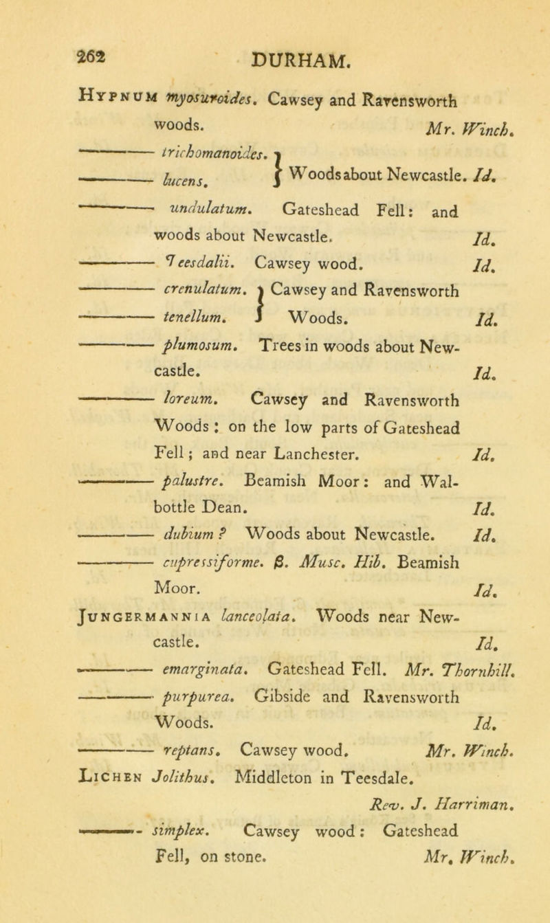 Hypnum myosurcides. Cawsey and Rarensworth 'voods. Mr. Winch. trichomanoides. i lucens, j Woods about Newcastle. Id, undulatum. Gateshead Fell; and woods about Newcastle. Jd, ^eesdalii. Cawsey wood. Jd, crenulatum. j Cawsey and Ravensworth tenellum. J Woods. Id. plumosum. Trees in woods about New- castle. Jd. loreum. Cawsey and Ravensworth Woods: on the low parts of Gateshead Fell; and near Lanchester. Id, palustre. Beamish Moor: and Wal- bottle Dean. Id, duhium ? Woods about Newcastle. Id, cupressifortne. $. Muse. Hih. Beamish Moor. Jd, Jungermannia lanceolata. Woods near New- castle. Jd, — emarginata. Gateshead Fell. Mr. Thornhill. - purpurea, Gibside and Ravensworth Woods. Id, reptans, Cawsey wood. Mr. Winch, XiiCHEK Jolithus, Middleton in Teesdale. Rev. J. Harriman, - simplex. Cawsey wood; Gateshead Fell, on stone. Mr, Winch.