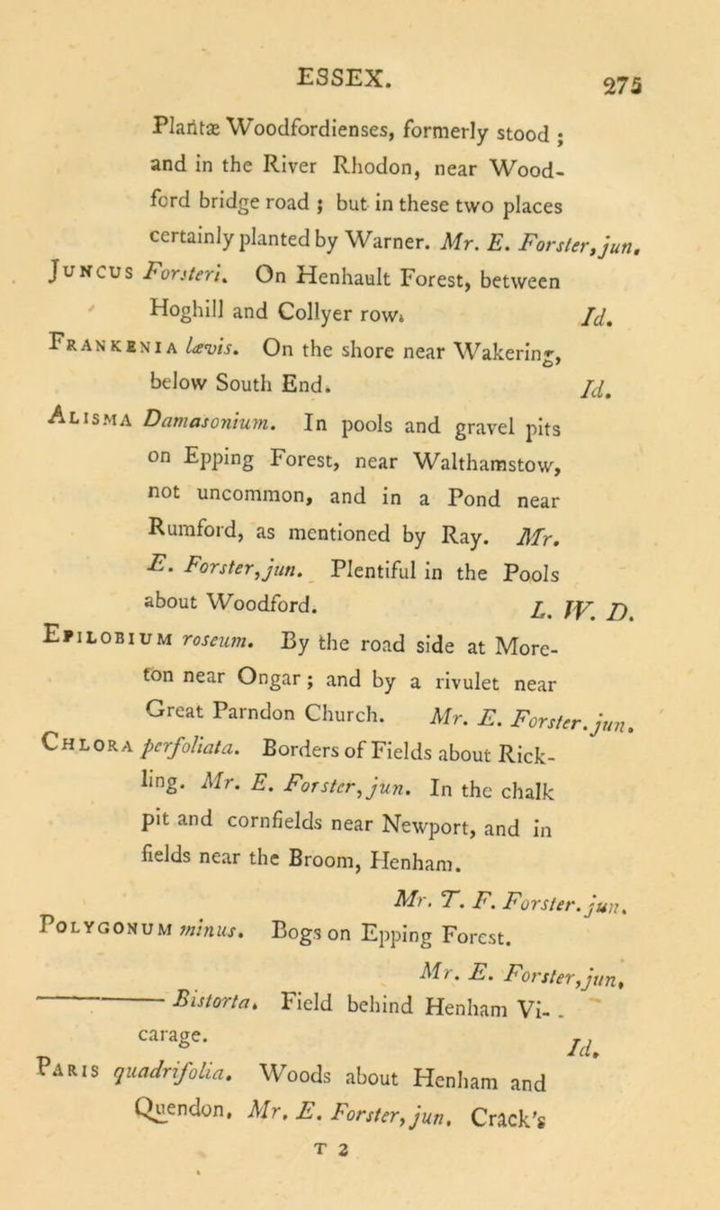 Plaritse Woodfordienses, formerly stood ; and in the River Rhodon, near Wood- ford bridge road j but In these two places certainly planted by Warner. Mr. E. Forster.jun, JuNCUs Forster IOn Henhault Forest, between  Hoghlll and Collyer row» Id, Fran KEN IA hzFis. On the shore near Wakerin'*', below South End. Jd, Alisma Damasonium. In pools and gravel pits on Epping Forest, near Walthamstow, not uncommon, and in a Pond near Rumford, as mentioned by Ray. Mr. F. Forster, jun. _ Plentiful in the Pools about Woodford. Efilobium roseum. By the road side at More- fon near Ongar; and by a rivulet near Great Parndon Church. Mr. E. Forster, jun. Chlora perfohata. Borders of Fields about Rick- Iing. Mr. E. Forster, jun. In the chalk pit and cornfields near Newport, and In fields near the Broom, Ilenham. F. F. Forster, jun. Polygonum Minus. Bogs on Epping Forest. Mr. E. Forster,jun, Fistorta, Field behind Henham VI- . carage. Paris quadrifolia. Woods about Henham and Quendon, Mr, E. Forster., jun. Crack's T Z
