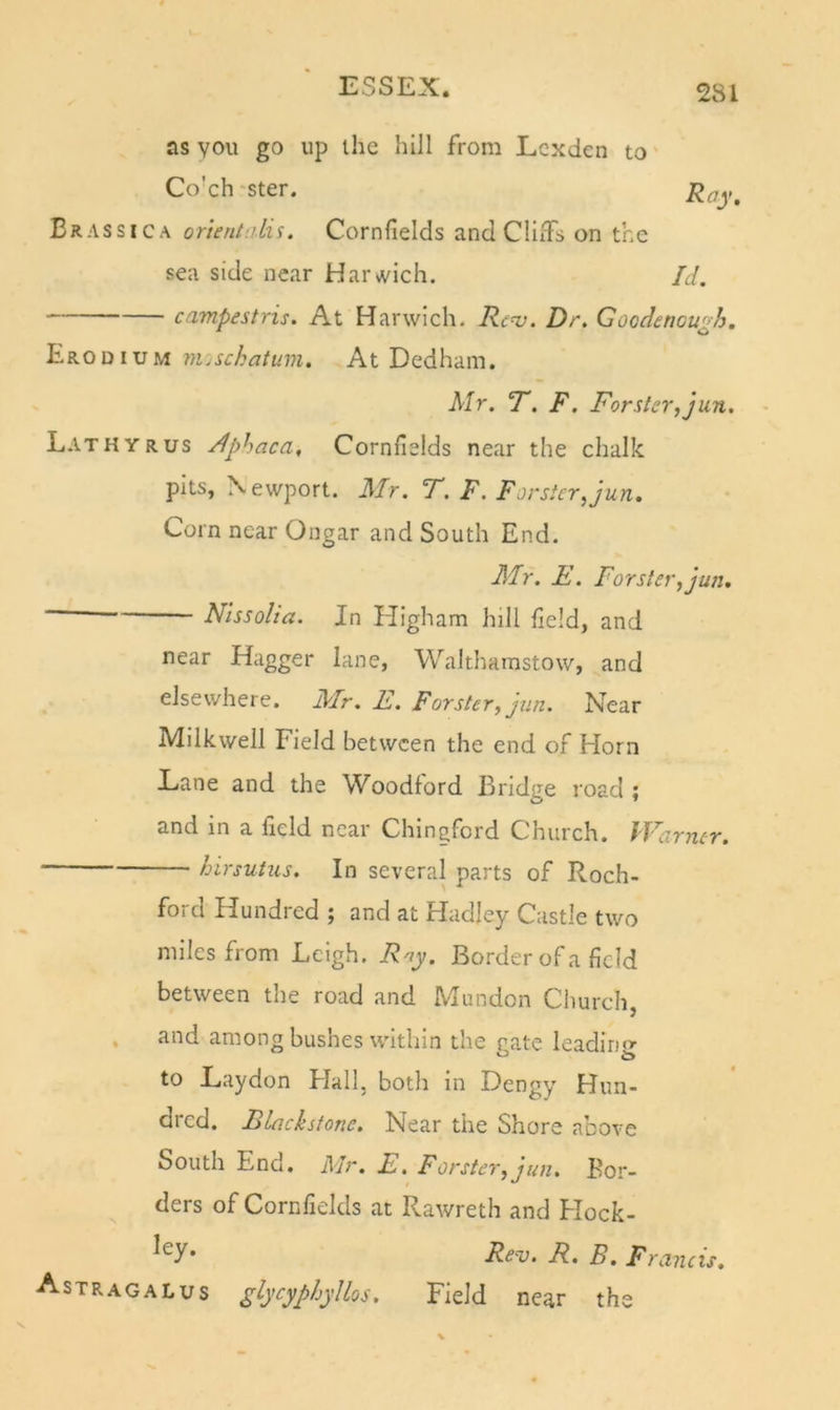 as you go up the hill from Lcxden to Co'ch ster. Brassica orientnlis. Cornfields and CliiTs on the sea side near Harvvich. Id. campestris. At Harwich. Renj. Dr. Goodencu^h. Erodium m.schatum. At Dedham. Mr. T. F. Forster, jun. LathYRus riphaca. Cornfields near the chalk pits, Newport. Mr. F. F. Forster,jun. Corn near Ongar and South End. Air. E. Forster, jun, ~ Nlssolia. In Higham hill field, and near Hagger lane, Walthamstow, and elsewhere. Air. E. Forster, jun. Near Milkwell Field between the end of Horn Lane and the Woodford Bridge road ; and in a field near Chineford Church. Warner. hirsutus. In several parts of Roch- ford Hundied j and at Hadley Castle two miles from Leigh. Rny. Border of a field between the road and IVlundon Church, , and among bushes within the rate leadino- O ^ to Laydon Flail, both in Dengy Hun- dred. Blackstone. Near the Shore above South End. Mr. E. Forster, jun. Bor- ders of Cornfields at Rawreth and Hock- R- B. Francis. Astragalus glycyphyllos. Field near the