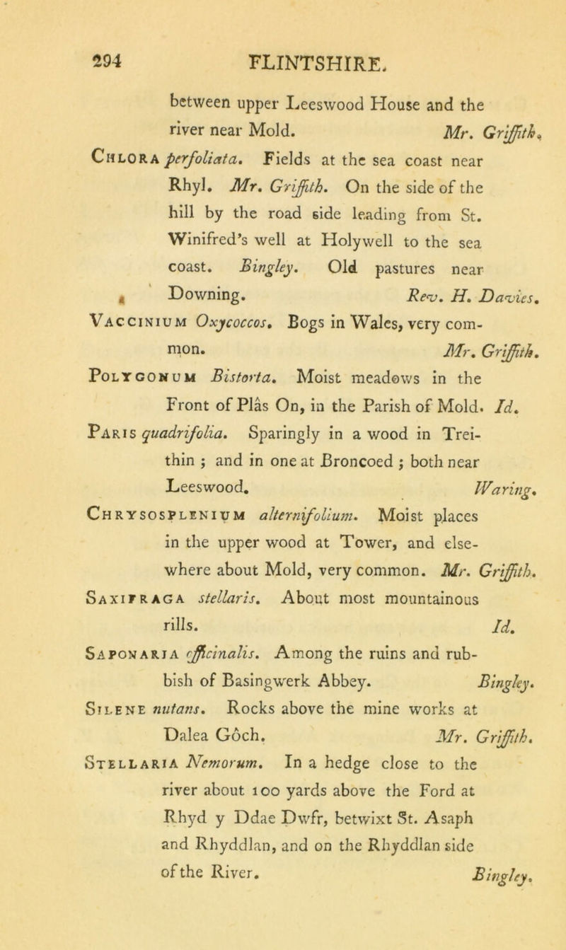 between upper Leeswood House and the river near Mold. Mr. Griffith, Chlora perfoliata. Fields at the sea coast near Rhyl, Mr, Griffith. On the side of the hill by the road side leading from St. Winifred’s well at Holywell to the sea coast. Bingley. Old pastures near , ' Downing. Renj. H, Davies, Vaccinium Oxjcoccos, Bogs in Wales, very com- mon. Mr, Griffith, Polygonum Bistorta, Moist meadows in the Front of Plas On, in the Parish of Mold. Id, Paris quadrifolia. Sparingly in a wood in Trei- thin ; and in one at Broncoed j both near Leeswood. Waring, Chrysosplenium alterniffollum. Moist places in the upper wood at Tower, and else- where about Mold, very common. Mr. Griffith. Sa XI PR AG A stellaris. About most mountainous rills. Id. S A PON ART A rffcinalis. Among the ruins and rub- bish of Basingw^erk Abbey. Bingley. SiLENE nutans. Rocks above the mine works at Dalea Goch. Mr. Griffith. Stellaria Nemorum. In a hedge close to the river about loo yards above the Ford at Rhyd y Ddae Dwfr, betwixt St. Asaph and Rhyddlan, and on the Rhyddlan side of the River. Bingley,