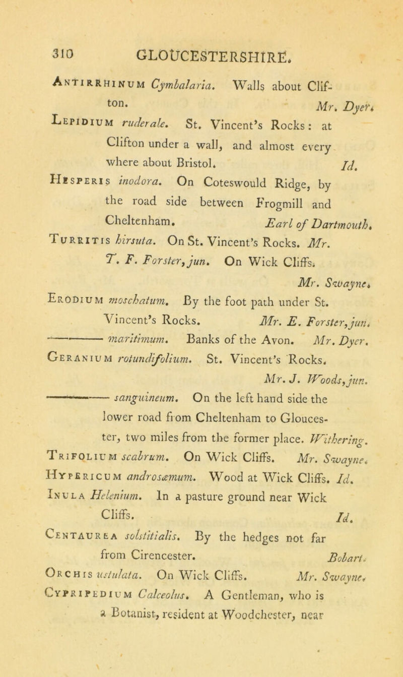 Antirrhinum Cymhalaria, Walls about Clif- Mr, Dyefi Lepidium ruderale. St. Vincent’s Rocks: at Clifton under a wall, and almost every where about Bristol. Jd, HtSPERis iuodorci. On Coteswould Ridge, by the road side between Frogniill and Cheltenham. Earl of Dartmouth, Turritis hirsuta. On St. Vincent’s Rocks. Mr. T. F. Forsterjjun. On Wick Clilfsi Mr. Stoayne, EroDium nioschaium. By the foot path under St. Vincent’s Rocks. Mr. E. Forster fun. marltimum. Banks of the Avon. ' Mr. Dyer. Cr'EKA'tiivM rotundifoUum. St. Vincent’s Rocks. Mr.J. Woods^jun. sanguineum. On the left hand side the lower road from Cheltenham to Glouces- ter, two miles from the former place. Withering. Trifolium scahrum. On W’ick Cliffs. Mr. Swayne. Hypericum androsamum. Wood at Wick Cliffs. Id. Inula Helenium. In a pasture ground near Wick Cliffs. 7^. CentaurEA solstltialls. By the hedges not far from Cirencester. Bolart. Orchis usiidata. On Wick Cliffs. Mr. Swayne. Cypripedium Calceolus, A Gentleman, who is a Botanist, resident at Woodchester, near
