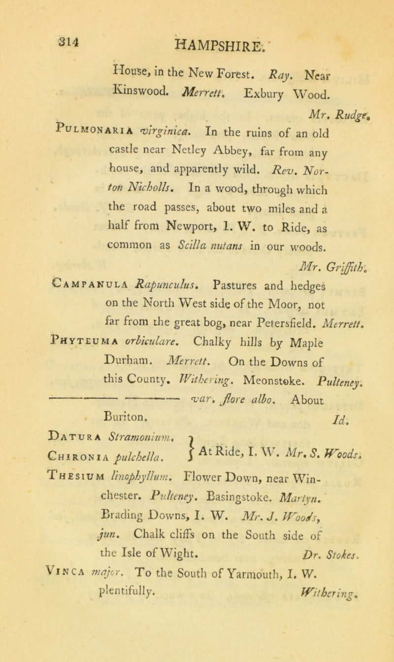 House, in the New Forest. Ray. Near Kinswood. Merreit, Exbury Wood. Mr, Rudge^ PuLMONARiA n)irginica. In the ruins of an old castle near Netley Abbey, far from any house, and apparently wild. Re^. Nor- ton Nicholls. In a wood, through which the road passes, about two miles and a half from Newport, 1. W. to Ride, as common as Scilla nutans in our woods. Mr. Griffith', Campanula Rapunculus, Pastures and hedges on the North West side of the Moor, not far from the great bog, near Petersfield. Merreit, Phyteuma orhicidare. Chalky hills by Maple Durham. Merrett. On the Downs of this County, Withering. Meonstoke. Pulteney, — 'var, Jlore alho. About Buriton. Da tura Stramonium, t Chironia pulchella. 3 I* . Mr, S, Woods, Thesium linophylhtm. Flower Down, near Win- chester. Pulteney, Basingstoke. Martin, Bracling Downs, I. W. Mr. J. Woods^ jun. Chalk cliffs on the South side of the Isle of Wight. Dr. Stokes. Vinca ?najcr. To the South of Yarmouth, I. W. plentifully. Withering,