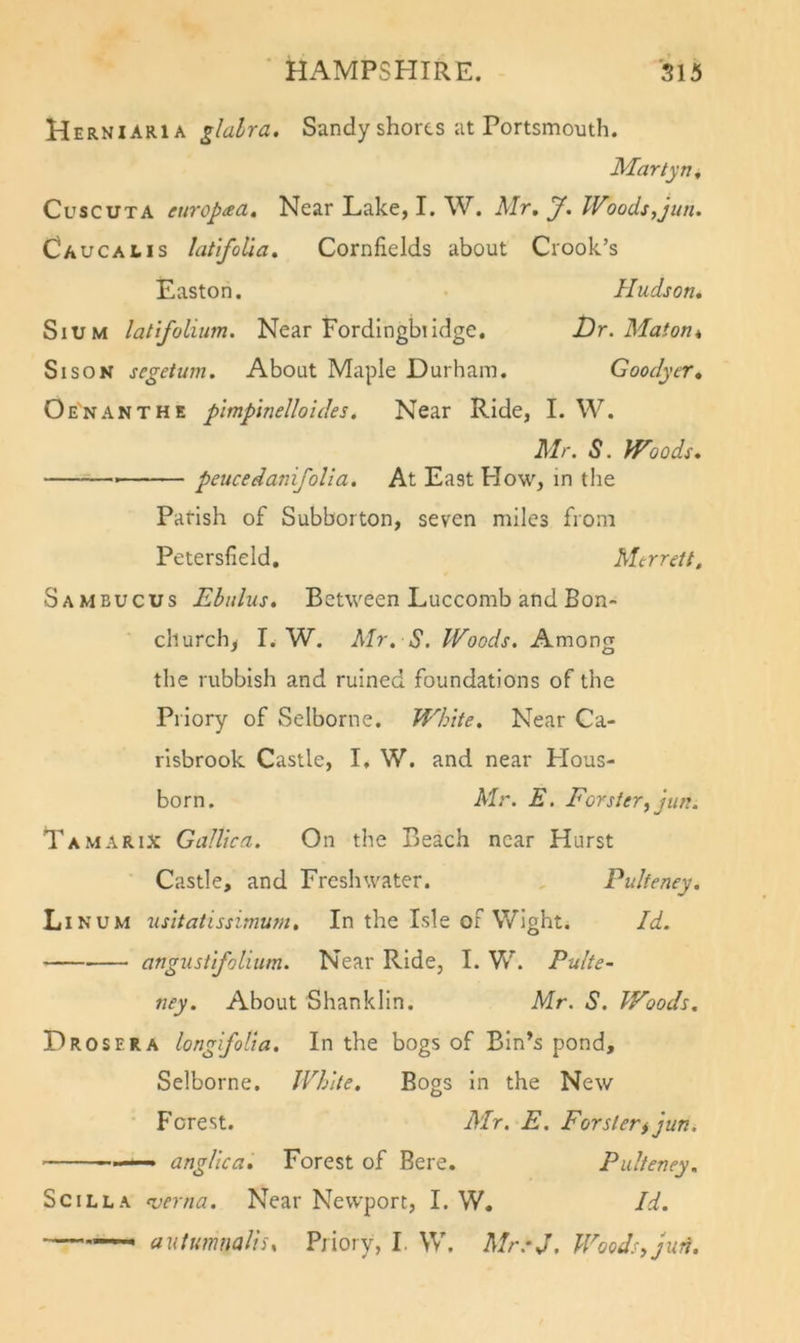 Herniaria glalra. Sandy shorts at Portsmouth. Martyn^ CuscuTA europaa. Near Lake, I. W. Mr, J. Woods,jun. Caucalis latifoUa, Cornfields about Crook’s Easton. Pludson, SiUM latifoliim. Near Fordingbiidge. Dr. Maton* Si SON segetum. About Maple Durham. Goodyer, Oe'nanthe pltnpinelloides. Near Ride, I. W. Mr. S. Woods, peticedanifolia. At East How, in the Parish of Subborton, seven miles from Petersfield, Mtrrett, Sambucus Ebidus, Between Luccomb and Bon- cliurch^ L W. Mr, S. Woods. Among the rubbish and ruined foundations of the Priory of Selborne. White. Near Ca- risbrook Castle, I, W. and near Hous- born, Mr. E. Forster, jun. Tamarix Gallica. On the Beach near Hurst Castle, and Freshwater. Pulteney. Linum usitatissimum. In the Isle or Wight. Id. angustifolium. Near Ride, I. W. Pulte- ney, About Shanklin. Mr. S. Woods, Drosera longifolia. In the bogs of Bin’s pond, Selborne. White, Bogs In the New Forest. Mr. E. Forslerijun, ——^ anglica. Forest of Bere. Pulteney. SciLLA nserna. Near Newport, I. W. Id. autumnaliu Priory, I. W. Mr.-J, Woods, jun.