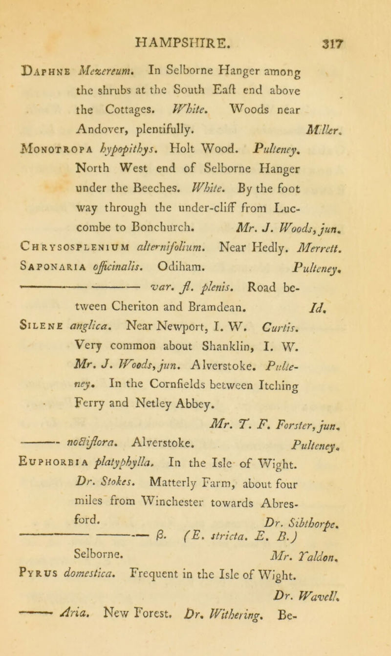 Daphne Me^ereum, In Selborne Hanger among the shrubs at the South Eaft end above the Cottages. White. Woods near Andover, plentifully. Miller, ^loNOTROPA hypopithys. Holt Wood. Pulleney, North West end of Selborne Hanger under the Beeches. White. By the foot way through the under-cliff from Luc- combe to Bonchurch. Mr. J. Woodsyjun, ChRYSOSPLENIUM olternifolium. Near Hedly. Merrett. Saponaria o^cinalis, Odiham. Pulteney, var. Jl. plenis. Road be- tween Cheriton and Bramdean. SiLENE anglica. Near Newport, I. W, Curtis. Very common about Shanklin, I. W. Mr, J. Woods^jiin. Alverstoke, Pulle- ney, In the Cornfields between Itchinfr Ferry and Netley Abbey. Id. — nodiflora. Alverstoke. Mr. T. F, Forster, jun, Pultcney, Euphorbia platyphylla. In the Isle-of Wight. Dr. Stokes. Matterly Farm, about four miles from Winchester towards Abres- f^^rd. Dr. Sibthorpe. (E. stricta. E. B.) Selborne. Mr. Taldon. Pyrus domestica. Frequent in the Isle of Wight. Dr. Wavell. Aria. New Forest, Dr. Withering. Be-