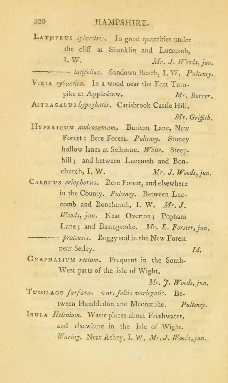 JLat^vrus syl&lt;vrstris. In great quantities under the cliff at Shanklin and Luccomb, I- W. Mr. J. iroodsjun. latfollus. Sandown Beach, I. W. Pidlcney. Vi Cl A syl'vatica. In a wood near the East Turn- pike at Appleshaw. Mr. Borrer. Astragalus hypogUitiis. Carisbrook Castle Hill. Mr. Griffith. Hyperic UM androsamum, Buriton Lane, New Forest: Bere Forest. Pulteney. Stoncy hollow lanes at Selborne. White.. Steep- hill ; and between Luccomb and Bon- church, I. W. Ur. J. Woods Jun. Carduus erlophorus. Bere Forest, and elsewhere in the County. Pulteney. Between Luc- comb and Bonchurch, I. W. Mr. J. Woodsy jun. Near Overton; Popham Lane; and Basingstoke. Mr. E. Forster,jun, pratcnsis. Boggy soil in the New Forest near Setley. Jd. Gnaphalium rectum. Frequent in the South- West parts of the Isle of Wight. Mr. y. Woods, jun. Tu SSI LA GO farfara. 'var. follis varlegatls. Be- tween Hambledon and Meonstoke. Pulteney. I-NULA Helenlum. Waste places about Freshwater, and elsewhere in the Isle of Wight. Waring. Near Ashey, I. W, Mr.J. Woods, jun.