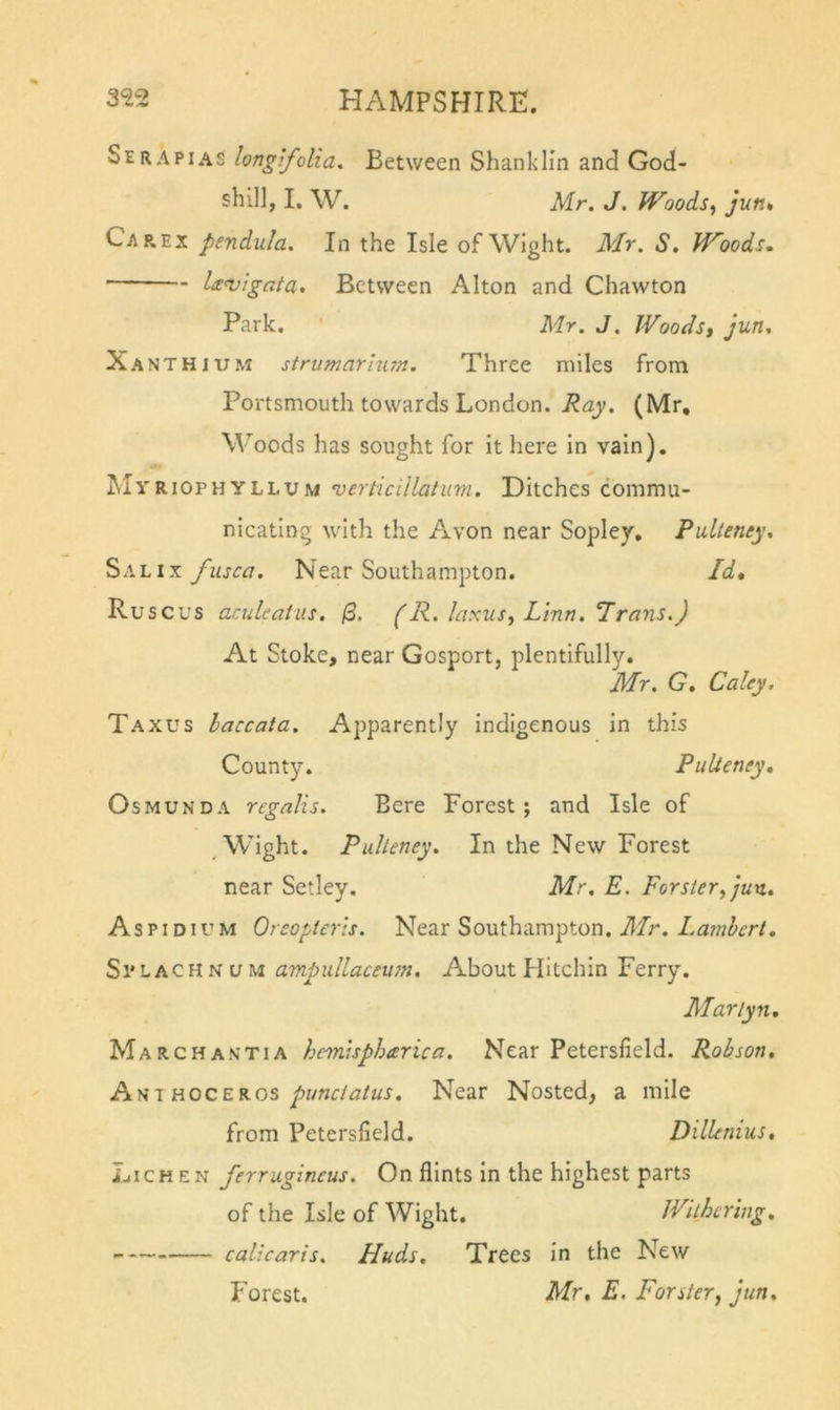Serapias longifolia. Between Shanklin and God- shil], I. W. Mr. J. Woods, jun. Car. EX pendula. In the Isle of Wight. Mr. S. Woods, Un^igata, Between Alton and Chawton Park. ' Mr. J. IVoods, Jun. Xa NTHiUM stnimarium. Three miles from Portsmouth towards London. Ray. (Mr, Woods has sought for it here in vain). Myriophyllum verticillatimi. Ditches commu- nicating with the Avon near Sopley. Palleney. fiisca. Near Southampton. Id, Ruscus aculeaiits. /3. (R. laxus, L'lnn. 7rans.) At Stoke, near Gosport, plentifully. Mr. G. Caley, Taxus laccata. Apparently indigenous in this Count}?. PuUenty, Osmunda regalis. Bere Forest; and Isle of Wight. Puheney, In the New Forest near Setley. Mr. E. Forster, jun. Aspidium Oreopteris. Near Southampton, il/r. Si'LACHNUM ampullaceum. About Flitchin Ferry. Mariyn, March anti a hmvspharica. Near Petersfield. Robson. HOCEKos punclatus. Near Nested, a mile from Petersfield. Dillenius. Lichen ferruginous. On flints in the highest parts of the Isle of Wight. Withering. calicaris. Huds, Trees in the New Forest. Mr. E, Forster, jun.