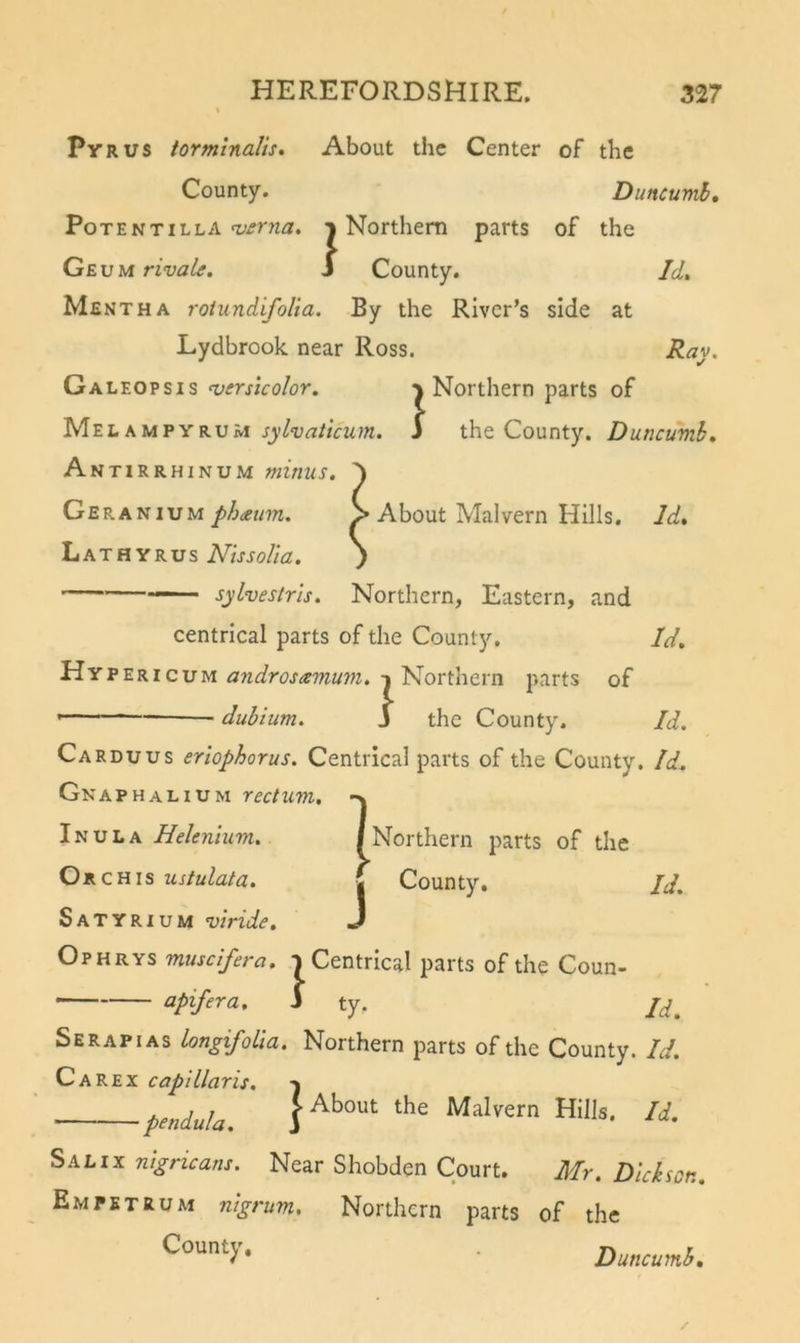 PvRUS torminaJis, About the Center of the County. Duncumb, Potentilla ^£rna. % Northern parts of the GEVMrivalf. J County. Id, Mentha roiundifolia. By the River’s side at Lydbrook near Ross. Ray. Galeopsis versicolor. Northern parts of Meeampyrum sylvaticum. i the County. Duncumb, Ant iRRHiNUM minus, 'y Geranium phneum. &gt; About Malvern Hills. Id, Lathyrus NissoUa. ) — sylvestris. Northern, Eastern, and centrical parts of the County. Id. Hypericum androsamum. Northern parts of dubium. J the County. Id. Carduus eriophorus. Centrical parts of the County. Id. Gn a PHALiUM rectum, -n Inula Helenlum. I ] J Northern parts of the County. Id. Or CHis ustulata. Satyrium viride. Ophrys muscifera. T Centrical parts of the Coun- apifera, S ty. Serapias LongifoLla. Northern parts of the County. Id. C A R E X cap! liar is. -j penduU. SalIX nigricans. Near Shobden Court. Mr. Dickson. Empetrum nigrum. Northern parts of the Countj,, Duncumb,