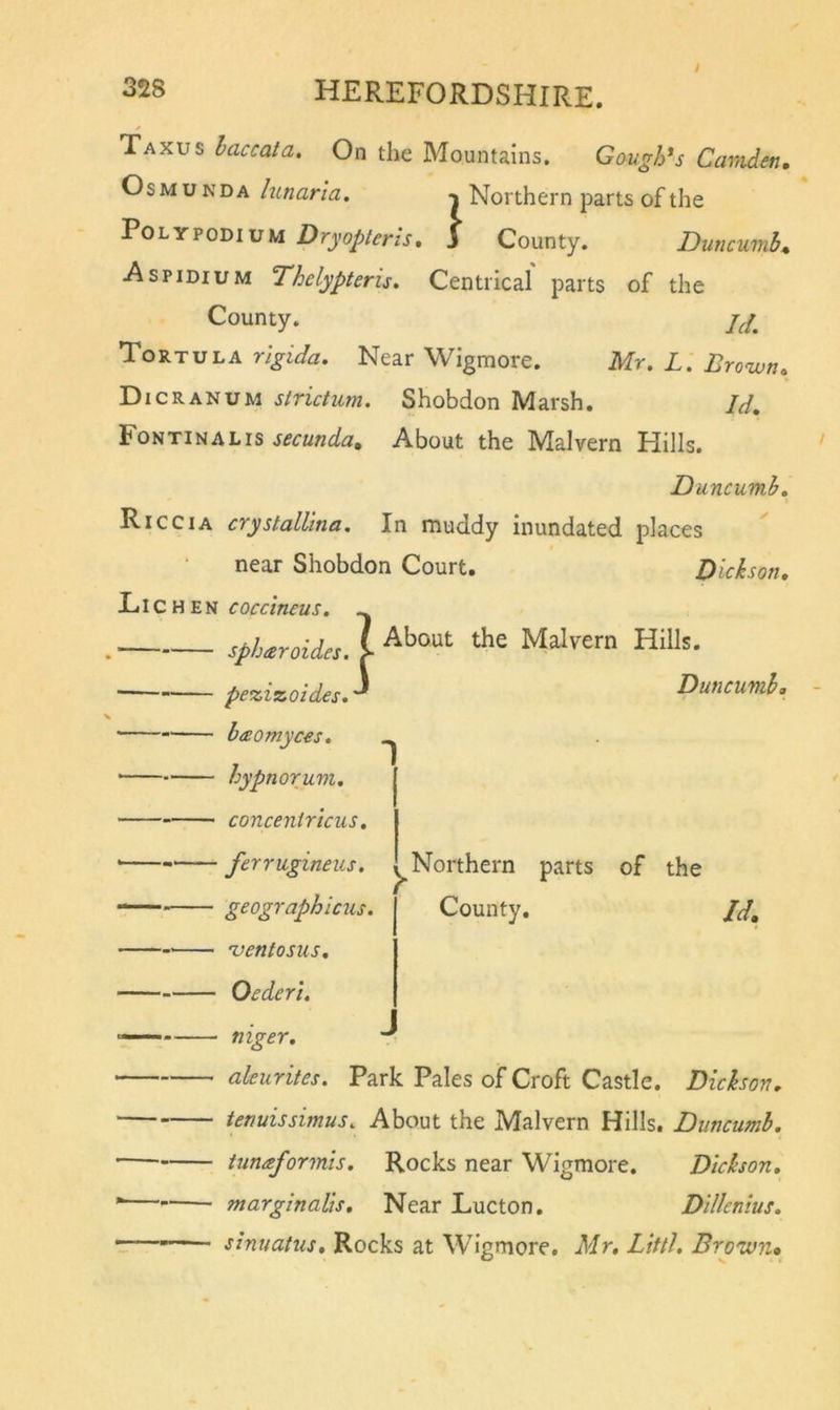 Taxus haccata. On the Mountains. Gaugh*s Camden, OsMUNDA lunarla, Northern parts of the Polypodium Dryopteris, 3 County. Duncumh Aspidium Thelypteru. Centrical parts of the County. 7^/, Tortula rlgida. Near Wigmore. Mr. L. Brown, Dicranum strictum. Shobdon Marsh, Id, Fontinalis secunda. About the Malvern Hills. Duncumh. Riccia crystallina. In muddy inundated places near Shobdon Court. Dickson, Lie HEN coccineus. spUrditu I Malvern Hills. —— pezizoides, Duncumh* baomyces, hypnorum, concentricus, ferrugineus. geographicus. 'ventosus. Oederl. Northern parts of the County, Jd, mger. aleurites. Park Pales of Croft Castle. Dickson, tenuissimus. About the Malvern Hills. Duncumb. iimaformis. Rocks near Wigmore. Dickson, marginalis. Near Lucton. Dillenius. • sinuatus. Rocks at Wigmore. Mr, Littl. Brown,
