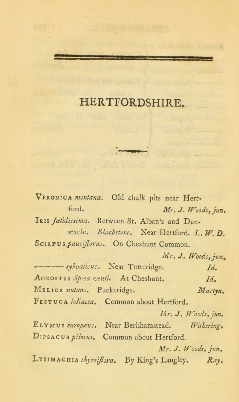 Veronica montana. Old chalk pits near Hert- ford. Mr. J. Woodsy jurit Iris fcetldissirtui. Between St. Alban’s and Dun- staele. Blackstone. Near Hertford. L, W. D. SciKTVs.pauciflorus, On Cheshunt Common. Mr. J, IVoodsfjun^ sylnjalicus.. Near Totteridge. Id. IS Spica ^enti. At Cheshunt. Id, Me Lie A nutans. Puckeridge. Martyn. Festuca loliacea. Common about Hertford. Mr. J. Woods, jun, Elymus europaus. Near Berkhamstead. Withering, Dipsacuspilosus. Common about Hertford. Mr. J. Woods, jun, 'L‘'^tUAhciUA thyrslflora. By King’s Langley, Ray,