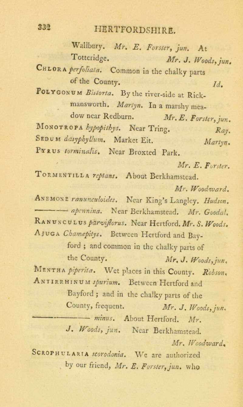 S32 Wallbury. Mr. E. Forster, ]iw. At Totteridge. Mr. J. Woods, jun. perfoUata. Common in the chalky parts of the County. Polygonum Bhtorta. By the river-side at Rlck- mansworth. Marlyn. In a marshy mea- dow near Redburn. Mr. E. Forster, jun. Monotropa NearTrlng. Ray. dasyphyUum. Market Eit. Martyn* P'YRUS torminalis. Near Broxted Park. Mr. E. Forster. Tormentilla reptans. About Berkhamstead. Mr. Woodward. A'H'Eiao'^z ranunculoides. Near King’s Langley. Hudson. ' ■ rzpcnnina. Near Berkhamstead. Mr. Goodal, Ranunculus paro^ijlorus. Near Hertford. Mr. S. Woods. Ajuga Chamxpitys. Between Hertford and Bay- ford ; and common in the chalky parts of the County. Mr. J. Woods,jun. Mentha pperlta. Wet places in this County. Kohson. Antirrhinum spurium. Between Hertford and Bayford ; and In the chalky parts of the County, frequent. Mr. J. Woods, jun. minus. About Hertford. Mr. I J. Woods, jun. Near Berkhamstead. Mr. Wood-ward. Scrophularia scorodonia. are authorized ^ by our friend, Mr. E. Forster, jun. who