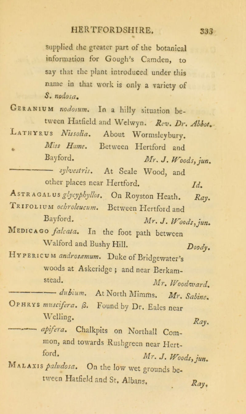 supplied the greater part of the botanical information for Gough’s Camden, to say that the plant introduced under this name in that work is only a variety of $, nodosa. Geranium nodosum. In a hilly situation be- tween Hatfield and Welwyn. Rev. Dr. Ahhot, ■^athyrus Nissolia, About W^ormslcybury, ^ Miss Hums. Between Hertford and Rayford. Mr. J. modsyjun. sylvestrls. At Seale Wood, and other places near Hertford. Jd, Astragm.\}s glycyphyllos. On Royston Heath. Ray. TrIFOLIuM ochrokuaon. Between Hertford and % Mr. J. iro&lt;uh,jun. Mz\&gt;ickgq falcata. In the foot patli between Walford and Bushy Hill. Doody. Hypericum cindrosizmum. Duke of Bridgewater’s woods at Askerldge ; and near Berkam- Mr. Woodward. At North Minims. Mr. Sabins. Ophrys muscifsra. /3. Found by Dr. Eales near Chalkpits on Northall Com- mon, and towards Rushgrecn near Hert- Mr. J. Woods, jun. M AL Axis paludosa. On the low wet grounds be- tween Hatfield and St. Albans, R^y,