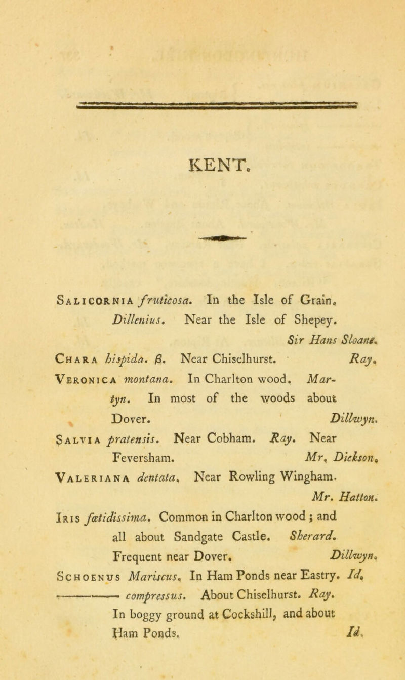 KENT. Salicornia fruticosa. In the Isle of Grain, Dillenius. Near the Isle of Shepey. Sir Hans Sloanf, Char A hispida. Near Chiselhurst. Ray, Veronica montana. In Charlton wood. Mar- tyn. In most of the woods about ^ Dover. Dillwyn. 3alvia pratensis. Near Cobham. Ray, Near Feversham. Mr, Dickson, Valeriana dentala. Near Rowling Wingham. Mr. Hatton, Iris fcetidisshna. Common in Charlton wood ; and all about Sandgate Castle. Sherard, Frequent near Dover, Dillwyn, ScHOENTJS Mariscus, In Ham Ponds near Eastry, Id, compressus. About Chiselhurst. Ray, In boggy ground at Cockshill, and about * Ham Ponds.
