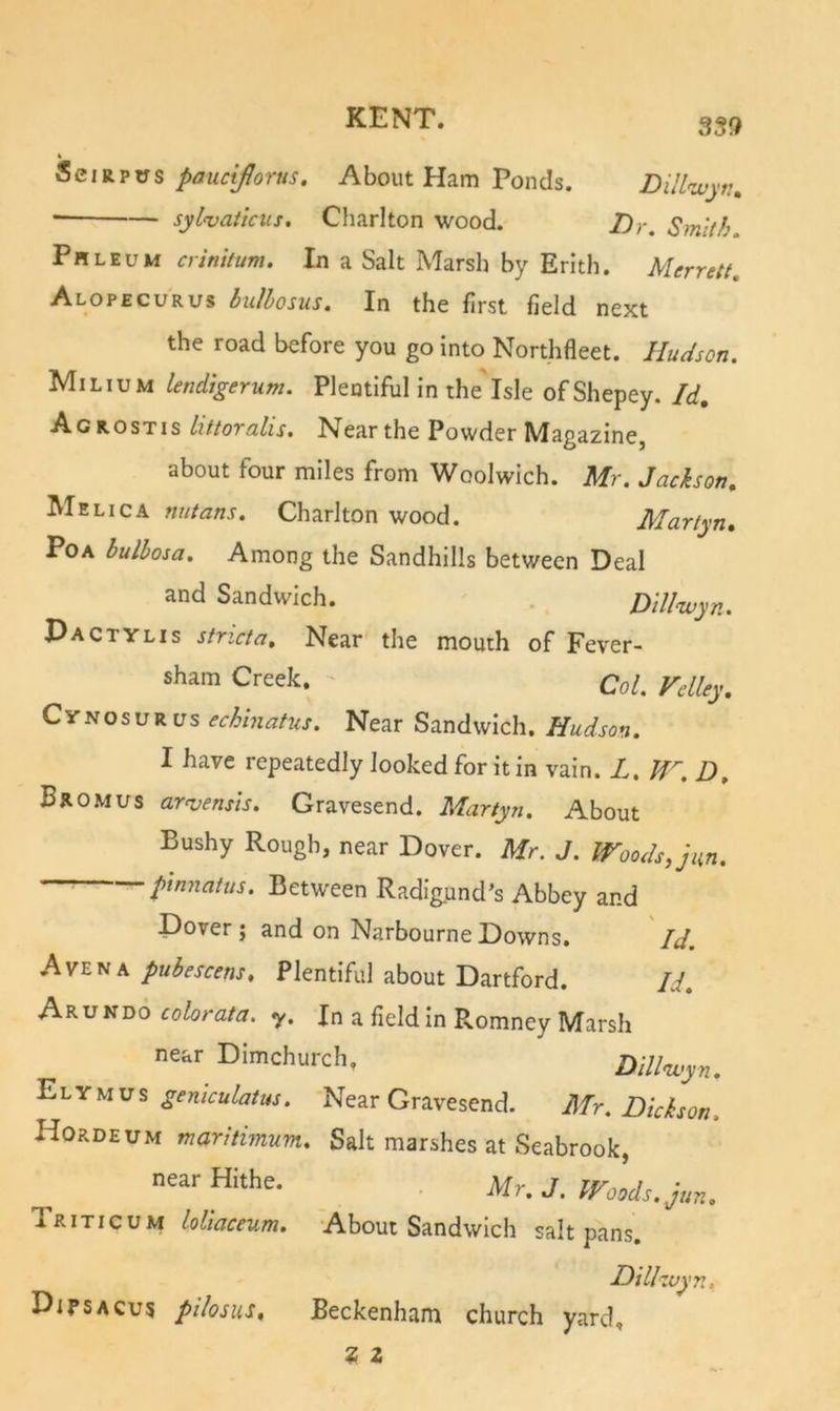 Phleum crinitum. In a Salt Marsh by Erith. Merrett, Alopecurus bulbosus. In the first field next the road before you go into Northfleet. Hudson. Milium lendigerum. Plentiful in the Isle ofShepey. Id, Agrostis httoralis. Near the Powder Magazine, about four miles from Woolwich. Mr. Jackson, Me Lie A nutans. Charlton wood. Martyn, PoA hulhosa. Among the Sandhills between Deal and Sandwich. . Dillwyn. Dactylis strict a. Near the mouth of Fever- sham Creek. QoI. Vdley, CyNOSuR us echinatus. Near Sandwich. Hudson. I have repeatedly looked for it in vain. L. lf'~. D, Bromus arnjensis. Gravesend. Martyn. About Bushy Rough, near Dover. Mr. J. Woods, jm. ^ pinnatus. Between Radigund’s Abbey and Dover; and on NarbourneDowns. Id. Av2riK pubescens. Plentiful about Dartford. Id, Akvk'do colorata. y. In a field in Romney Marsh Hordeum maritimum. Salt marshes at Seabrook, Triticum loliaceum. About Sandwich saltpans, Di DiP5acu5 pilosus, Beckenham church yard. near Dimchurch. Elymus geniculatus. Near Gravesend. Dillivyn. Mr. Dickson. near Hithe. Mr, J. Woods.jun.