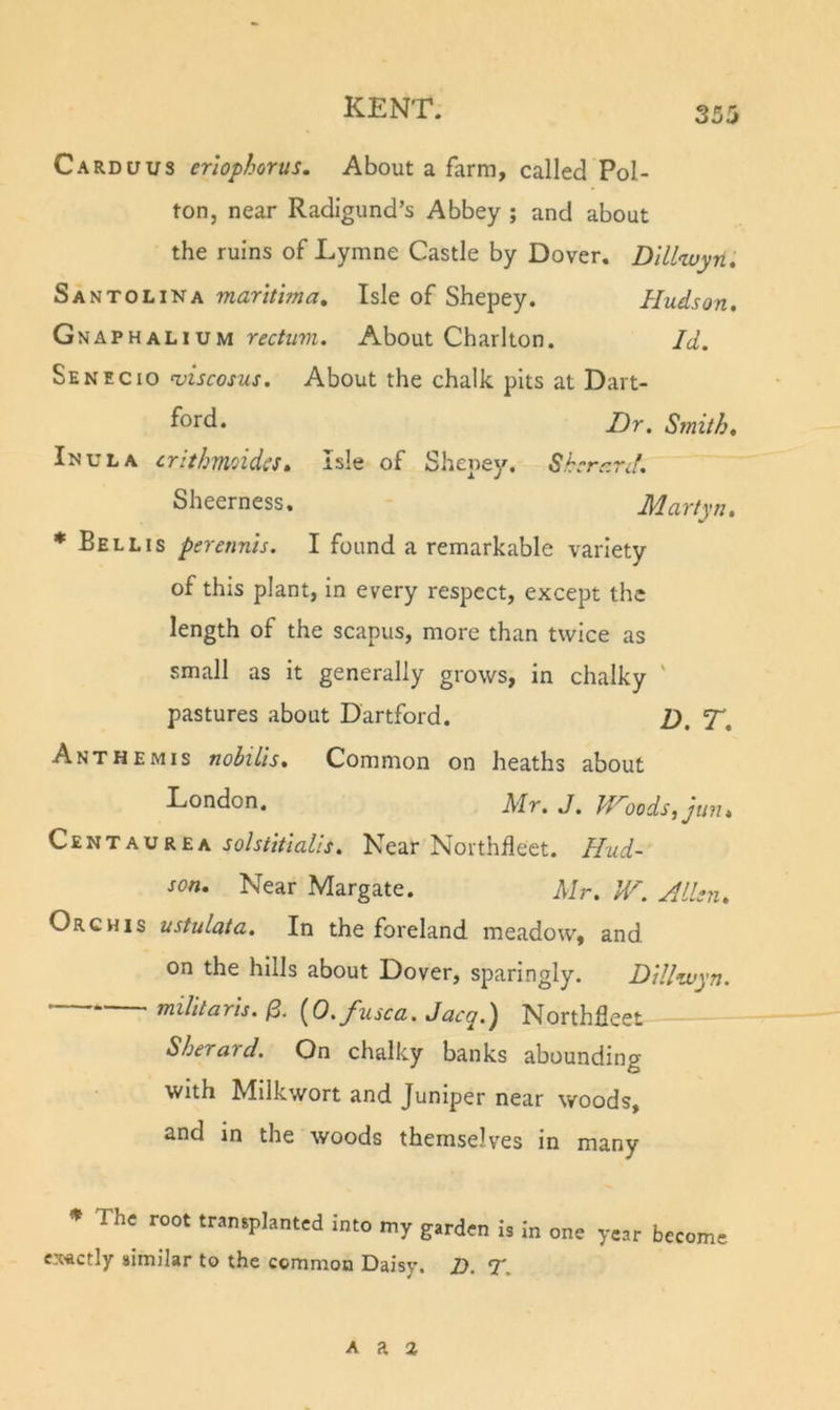 Carduus erlophorus. About a farm, called Pol- ton, near Radigund’s Abbey ; and about the ruins of Lymne Castle by Dover. Dlllwyn, Santolina maritlma. Isle of Shepey. Hudson. Gnaphalium rectum. About Charlton. Id. Senecio ^iscosus. About the chalk pits at Dart- ford. Dr. Smith. Inula crithmoidcs. Isle of Shepey, Shcrr.rJ. Sheerness. Martyn, * Bellis pererints. I found a remarkable variety of this plant, in every respect, except the length of the scapus, more than twice as small as it generally grows, in chalky ' pastures about Dartford. D, T, Ant HE MIS noULls. Common on heaths about f^ondon. Mr. J. Woods, jun. CentauREA JoA/zV/iz/Zj. Near Northfleet. Hud- son. Near Margate. Mr. W. Allen. Orchis ustulata. In the foreland meadow, and on the hills about Dover, sparingly. Dillwyn. militaris.^. [O.fusca.Jacq.) Northfleet Sherard. On chalky banks abounding with Milkwort and Juniper near woods, snd in the woods themselves in many ♦ The root transplanted into my garden Is In one year become exactly similar to the common Daisy. D. T. A a 2