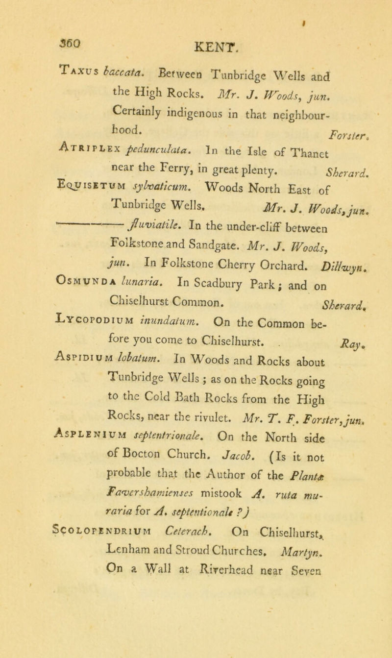 I Ta.vus baccata. Between Tunbridge W^ells and the High Rocks. Mr. J. PFoods, Jun. Certainly indigenous in that neighbour- Forster, h-TV.W'L'i.x pcdunculala. In the Isle of Thanct near the Ferry, in great plenty. Sherard. Equisetum sylvatlcum. Woods North East of Tunbridge Wells. Mr. J. Woods, jun. ' jftuviatile. In the under-clifF between Folkstone and Sandgate. Mr. J. Woods, jun. In Folkstone Cherry Orchard. Dlll&lt;wyn, OsMUNDA lunaria. In Scadbury Park; and on Chiselhurst Common. Sherard, Eycopodium inundatum. On the Common be- fore you come to Chiselhurst. Feiy» Aspidium lohatum. In Woods and Rocks about Tunbridge Wells; as on the Rocks going to the Cold Bath Rocks from the High Rocks, near the rivulet. Mr. T. F. Forster, jun, Asplenium septcntrionale. On the North side ofBocton Church. Jacob. (Is it not probable that the Author of the PlanU Fanscrshamienses mistook A. ruta mu- raria for A, septenhonalt ? j SCOLOPENDRIUM Celerach. On Chiselhurst,, Lenham and Stroud Churches, Martyn. On a Wall at Rirerhead near Seven