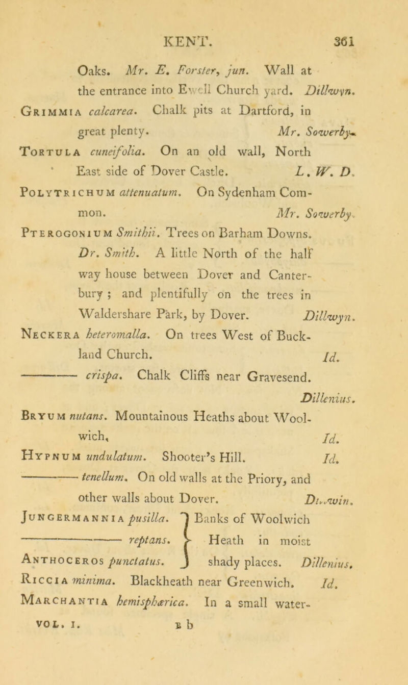 Oaks. Mr. E, Forster, jun. Wall at the entrance into Ewell Church yard. Dillnv^n. Grimmia calcarea. Chalk pits at Dartford, in great plenty. Mr. Sowerhyw Tortula cunefolia. On an old wall, North * East side of Dover Castle. L, W. D. PoLYTRiCHUM attcnuatum. On Sydenham Com- mon. Mr. Soiuerby. Pterogonium Smithii. Trees on Barham Downs. Dr. Smith. A little North of the half way house between Dover and Canter- bury ; and plentifully on the trees in Waldershare Park, by Dover. Dill&lt;wyn. Neckera heteromalla. On trees West of Buck- land Church. crispa. Chalk Cliffs near Gravesend. Dillcniits. Bryum nutans. Mountainous Heaths about Wool- wich, Id. Hypn VIA undulatum. Shooter’s Hill. Id. tenellum. On old walls at the Priory, and other walls about Dover. Du.'ivin. JuNGERMANNiA pusilla. D Banks of Woolwich reptans. &gt; Heath in moist hiiTuoczKOS punctatus. J shady places. Dlllenius, Ricci A wzwzVwa. Blackheath near Greenwich. Id. March ANTI A hemtspharlca. In a small water- B b VOL. I.