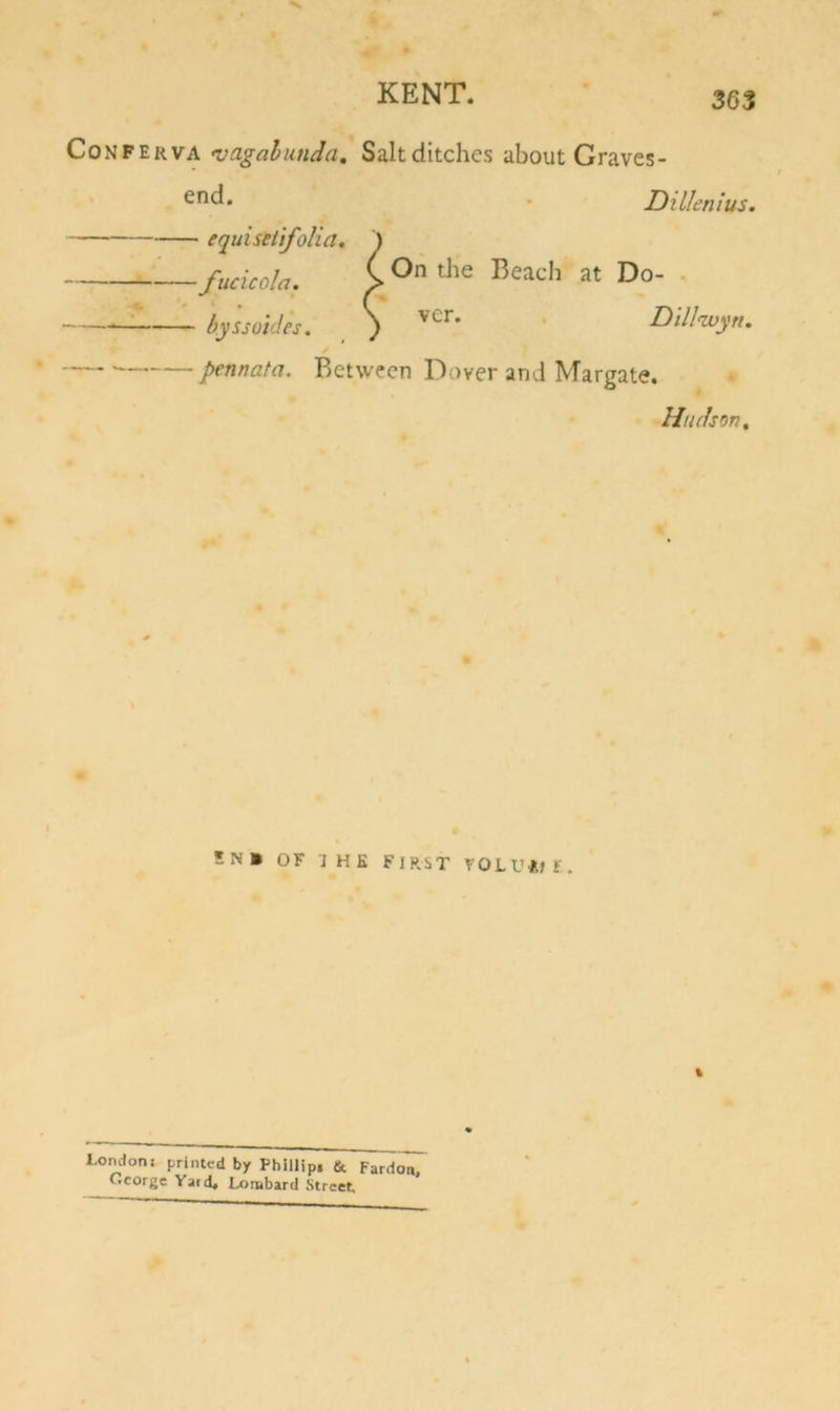 Conferva njagalunda, Saltditches about Graves- • end. . Dillenius. equisetifolia, \ '^fucicola. i at Do- . ^ by'ssoides, ) ' Dill^yru pennata. Between Dover and Margate. Hudson, 5N» OF IHK FIRST VOLU*If. % o London; printed by Phillip, &amp; Fardo'n. Ocorge Yard* Lombard Street