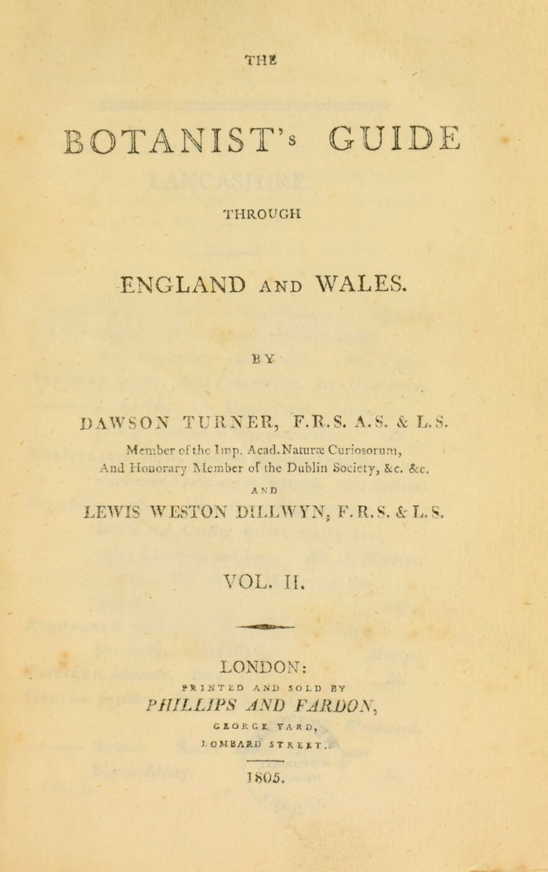 THK BOTANIST’S GUIDE THROUGH ENGLAND and WALES. B Y i)\WSON TURNER, F.R.S. A.S. .S: L.S. Member of the Imp. Acad.Natur.x Curiosorum, And Honorary Member of the Dublin Society, kc. Sec. AND LEAVIS AVE8TON DILLAVVN, F.R.S. cAL.S. VOL. II. LONDON: PRINTED AND O I, D B V FfllLUPS JND rjRW^\ CIORGZ YARD, J. OMBARD street. 1 i&gt;05.