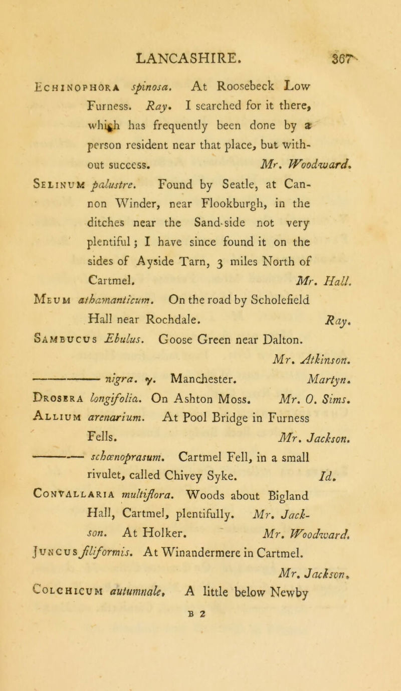 Echinophora spinosa. At Roosebeck Low Furness. Ray. I searched for it there, whi|^ has frequently been done by a person resident near that place, but with- out success. Mr, Woodward. Selinum palustre. Found by Seatle, at Can- non Winder, near Flookburgh, in the ditches near the Sand-side not very plentiful; I have since found it on the sides of Ayside Tarn, 3 miles North of Cartmel, Mr. Hall. Meum athaynanticum. On the road by Scholefield Hall near Rochdale. Ray, Sambucus Ebulus. Goose Green near Dalton. Mr, AtJiinson. nigra, y. Manchester. Martyn, Drosera longifolia. On Ashton Moss. Mr. 0. Sims. Allium arenarium. At Pool Bridge in Furness Fells. Mr. Jachson. schcenoprasum, Cartmel Fell, in a small rivulet, called Chivey Syke. Id, CoNVALLARiA multijlora. Woods about Bigland Hall, Cartmel, plentifully. Mr, Jach- son. At Holker. ' Mr, JVoodivard, ]vnQ\j%Jiliformis. At Winandermere in Cartmel. Mr, Jackson, CoLCHicuM autumnale, A little below Newby B 2