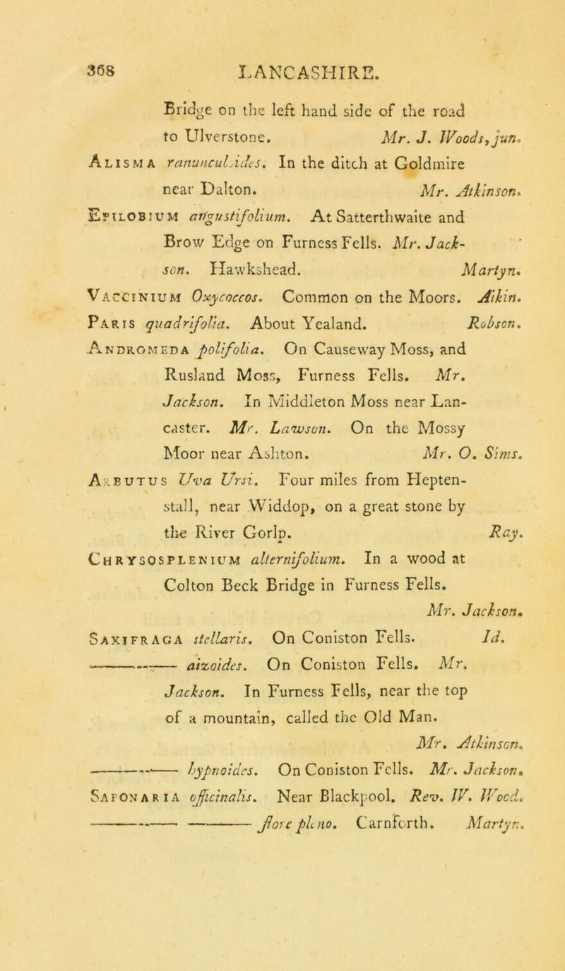 Bridge on tlie left hand side of the road to Ulverstone. Mr. J. JVoodstjun, Alisma ranuncuLidcs, In the ditch at Goldmire near Dalton. Mr. Jtllnson, Epilobium angustifolium. At Satterthwaite and Brow Edge on Furness Fells. Mr. Jack- sen. Hawkshead. Martyn. Vaccinium Oxycoccos. Common on the Moors. Aikin. Paris quadrifoUa. About Ycaland. Robson. Andromeda polfolia. On Causeway Moss, and Rusland Moss, Furness Fells. Mr. Jackson. In Middleton Moss near Lan- caster. Mr. Lawson. On the Mossy Moor near Ashton. Mr. O. Sims. A:.BUTUS Uva Ursi. Four miles from Flepten- stall, near VViddop, on a great stone by the River Gorlp. Ray. Chrysosplenium alterntfolium. In a wood at Colton Beck Bridge in Furness Fells. Mr. Jackson, Saxifraga stcllaris. On Coniston Fells. Id. — aiocoidcs. On Coniston Fells. Mr. Jackson. In Furness Fells, near the top of a mountain, called the Old Man. Mr. Atkmscn. hypnoldes. On Coniston Fells, Mr. Jackson, Safonaria ojficinalis. Near Blackpool. Rev. JV. JVoed. Jlore ph.no. Carnforth. Martyr,.