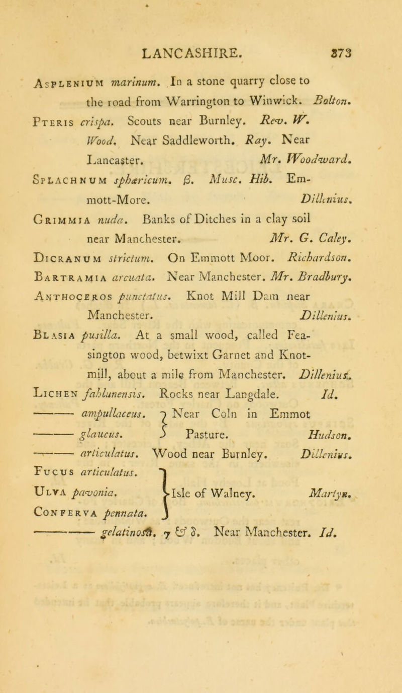 Asplenium mannum. In a stone quarry close to the road from Warrington to Winwlck. Bolton* Pteris crlspa. Scouts near Burnley. Rev. W. Wood. Near Saddleworth. Ray. Near I.ancaster. Mr. Woodward. Splachnum sphcerlcum. /3. Muse. Hib. Em- mott-More. D/lhmus. Grimm IA nuda. Banks of Ditches in a clay soil near Manchester. JlTr. G. Coley. Dicra NUM strlctum. On Emmott Moor. Richardson. Bartramia arcxiata. Near Manchester. Mr. Bradbury. Anthoceros punctatus. Knot Mill Dam near Manchester. Dillentus. Blasia pusilLa. At a small wood, called Fea- sington wood, betwixt Garnet and Knot- mill, about a mile from Manchester. Dilkniut. Lichen fahlunensis. Rocks near Langdale. Id. avipulLiceus. Near Coin In Emmot glaucus. 3 Pasture. Hudson, articulatus. Wood near Burnley. Dillenlys. Fucus articulatus. 1 Ulva pavonia. &gt;Isle of Walncy. Martyn. Conferva pennata. 3