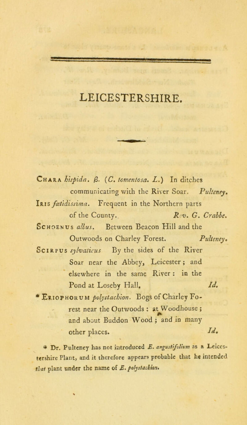 LEICESTERSHIRE. Char A hlspida. 0. (C. icmentosa, L.) In ditches communicating with the River Soar. Pulteney. Iris fatidissima. Frequent in the Northern parts of the County. R v. G, Crahhe. ScHOENUs aHus. Between Beacon Hill and the Outwoods on Charley Forest. Pulteney, Sc IR PUS syhatinis By the sides of the River Soar near the Abbey, Leicester; and elsewhere in the same River : in the Pond at Loseby Hall, Id, * Eriophorum polystachion. Bogs of Charley Fo- rest near the Outwoods : at Woodhouse ; and about Buddon Wood ; and in many other places. Id, * Dr. Pultcne)’’ has not introduced £. angusttfulium as a Leices- tershire Plant, and it therefore appears probable that he intended that plant under the name of £. folystackion.