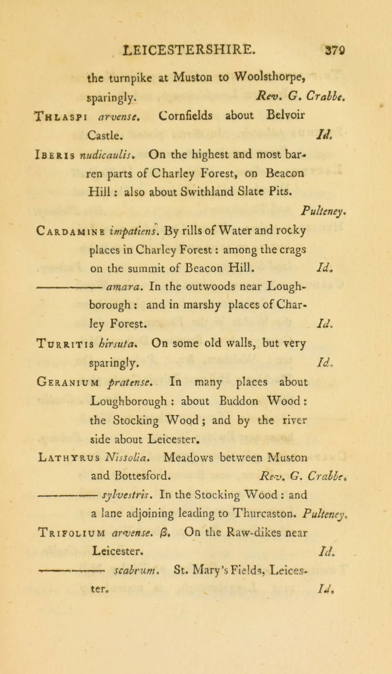 the turnpike at Muston to Woolsthorpei sparingly. Rev, G, Cralle, Thl ASP I arvense. Cornfields about Belvoir Castle. ///. Iberxs nudicaulis. On the highest and most bar- ren parts of Charley Forest, on Beacon Hill: also about Swithland Slate Pits. Pulteney, Cardamine impatlens. By rills of Water and rocky places in Charley Forest; among the crags on the summit of Beacon Hill. Id, amara. In the outwoods near Lough- borough ; and in marshy places of Char- ley Forest. Id. Turrit IS hirsuta. On some old walls, but very sparingly. Id, Geranium pratense. In many places about Loughborough : about Buddon Wood : the Stocking Wood ; and by the river side about Leicester. Lathyrus Nissoiia. Meadows between Muston and Bottesford. Rev, G. Cralle, sylvestris. In the Stocking Wood : and a lane adjoining leading to Thurcaston. Pulteney. Trifolium ar&lt;vense. (3, On the Raw-dikes near Leicester. Id, scabt'um. St. Mary’s Fields, Leices- Id, ter.