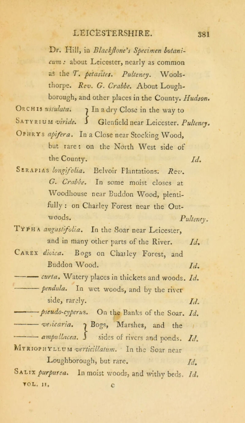 / Dr. Hill, in Blackjlone’s Specimen lotanl- cum : about Leicester, nearly as common as the T. petasites. Pulteney. Wools- thorpe. Rev. G. Crabhe. About Lough- borough, and other places in the County. Hudson. Orchis ustuluta. t In a dry Close in the way to SatyriuMi Glenheld near Leicester. Ophrys apifera. In a Close near Stocking Wood, but rare: on the North West side of the County. pd. Serapias longlfolia. Belvoir Plantations; Rqv. G. Crahbe. In seme moist closes at Woodhouse near Buddon Wood, plenti- fully ; on Charley Forest near the Out- woods. Pulteney., 1 YPHA angiistifolia. In the Soar near Leicester, and in many other parts of the River. Id, Carex dkica. Bogs on Chailey Forest, and Buddon Wood. Id, curta. Watery places in thickets and woods. Id. ' pendula. In wet woods, and by the river side, rarely. Id. —- - ^ pseudo-cyperus. On the Banks of the Soar. Id. ve\icaria. n Bogs, Marshes, and the / ampullacea. J sides of rivers and ponds. Id. Myrioph YlluM In the Soar near Loughborough, but rare. Id. Salix purpurea. In moist woods, and withy beds. Id, TOL, II, C