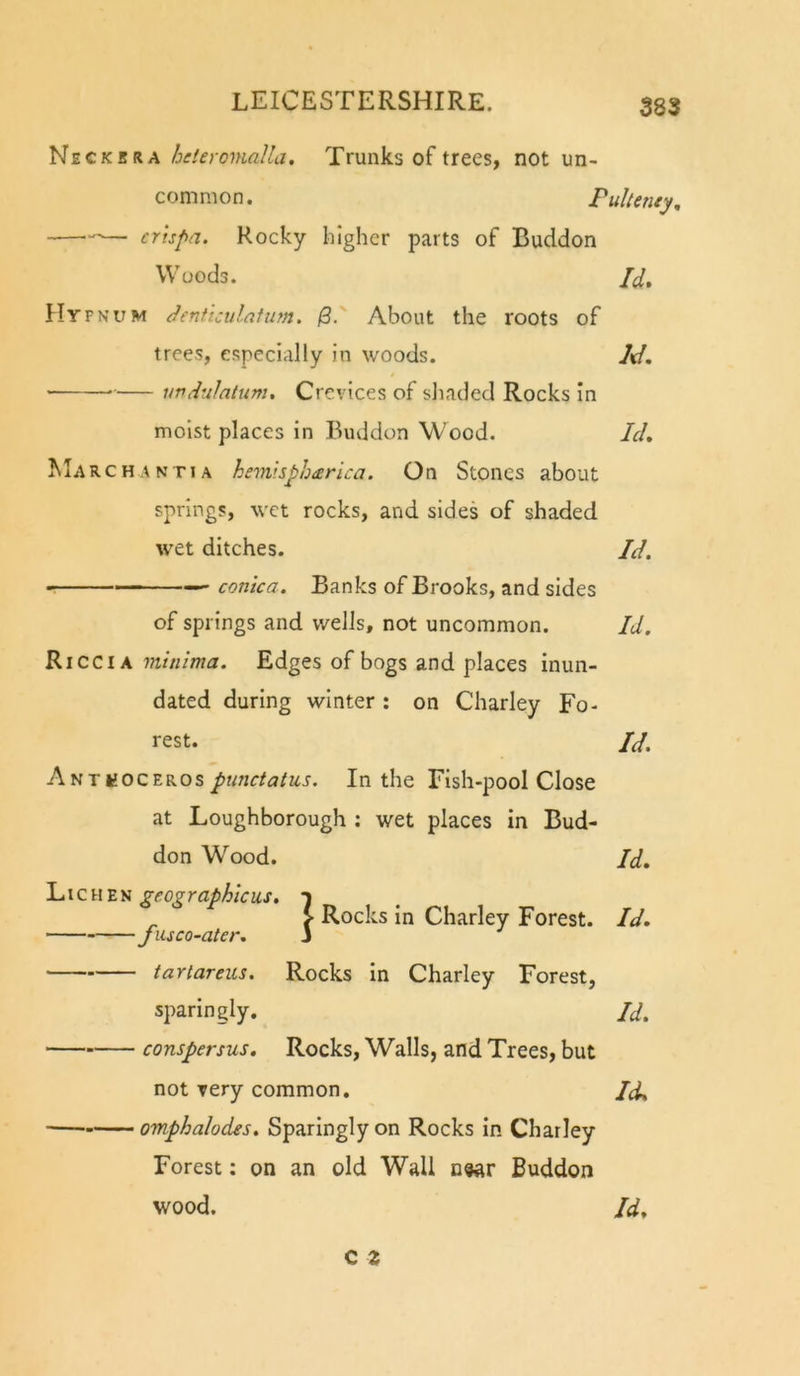 Neckkra beleromalla. Trunks of trees, not un- common. Puhenty, — crispa. Rocky higher parts of Buddon W'uods. /(/, Hyfnum Jenficulafum. jS.' About the roots of trees, especially in woods. A/. vvdulatum. Crevices of sliaded Rocks in moist places in Buddon Wood. Ich Marchantia hemisphcerica. On Stones about springs, wet rocks, and sides of shaded w'et ditches. Jd. — conica. Banks of Brooks, and sides of springs and wells, not uncommon. Id. Ricci A minima. Edges of bogs and places inun- dated during winter : on Charley Fo- rest. Id, Autpunctatus. In the Fish-pool Close at Loughborough ; wet places in Bud- don Wood. Id, geographicus, f } Rocks in Charley Forest. Id, Jusco-ater. 3 tariareus. Rocks In Charley Forest, sparingly. Id. conspersus. Rocks, Walls, and Trees, but not very common. Id, omphalodes. Sparingly on Rocks In Charley Forest; on an old Wall n«ar Buddon wood. Id,