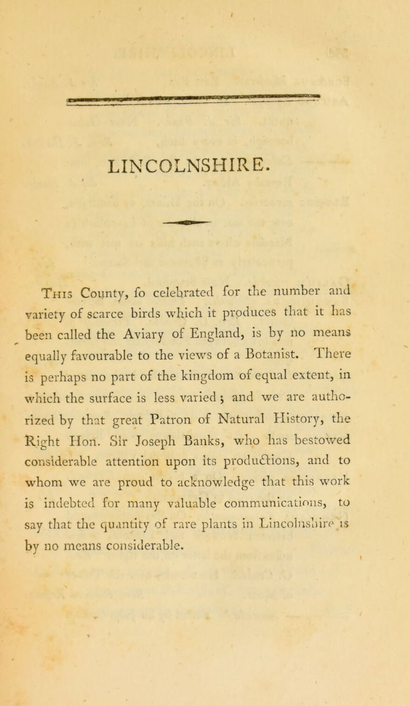 LINCOLNSHIRE. This County, fo celebrated for the number and variety of scarce birds which it produces that it has been called the Aviary of England, is by no means equally favourable to the views of a Botanist. There is perhaps no part of the kingdom of equal extent, in which the surface is less varied j and we are autho- rized by that great Patron of Natural History, the Right Hon. Sir Joseph Banks, who has bestowed considerable attention upon its produdfions, and to whom we are proud to acknowledge that this work is indebted for many valuable communications, to say that the quantity of rare plants in LincolUvshlre is by no means considerable. I