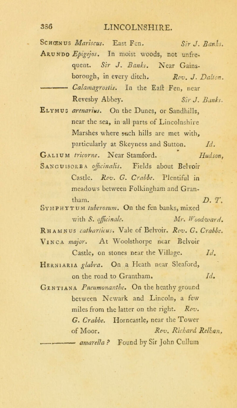 ScHCENUS Marhcus. East Fen. Sir J. Banis, Arundo Epigejos. In moist woods, not unfre- quent. Sir J. Banks. Near Gains- borough, in every ditch. Reo). J. Dalton. Calamagrostis. In the Eaft Fen, near Revesby Abbey. Sir J. Bunks. Elymus arenarius. On the Dunes, or Sandhills, near the sea, in all parts of Lincolnshire Marshes where s-uch hills are met with, particularly at Skeyness and Sutton. Id. Galium tricorne. Near Stamford. Hudsonf Sanguisorba ojficinalis. Fields about Bel voir Castle. Reoj. G. Crahhe. Plentiful in meadows between Folkingham and Gran- tham. D. T. Symphytum tuberosum. On the fen banks, mixed with S. officinale. Mr, If'^oodauarH. R HAMNUS cathartuus. Vale of Belvoir. Renj. G, Crahlc. Vinca major. At Woolsthorpe near Belvoir Castle, on stones near the Village. Id, H ERNiARiA glabra. On a Pleath near Sleaford, on the road to Grantham, Id, Gentiana Pneumonanthe, On the heathy ground between Newark and Lincoln, a few miles from the latter on the right. Re^v. G. Crahbe. Horncastle, near the Tower of Moor. Renj. Richard Relhan,. amurella ? Found by Sir John Culluin