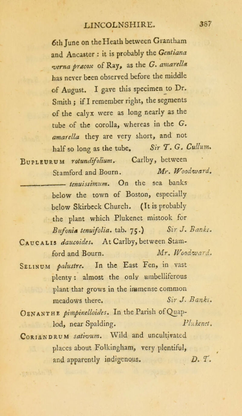 6th June on the Heath between Grantham and Ancaster : It is probably the Gentiana •vcftia pt£cox of Ray^ as the G» awciYtllA has never been observed before the middle of August. I gave this specimen to Dr. Smith j If I remember right, the segments of the calyx were as long nearly as the tube of the corolla, whereas in the G. amarella they are very short, and not half so long as the tube. Sir T. G. Cullum, BupleURUM rotundifolium,- Carlby, between Stamford and Bourn. Mr. Wood&lt;ward, tenuissimum. On the sea banks below the town of Boston, especially below Skirbeck Church. (It is probably the plant which Plukenet mistook for Bufonia tenuifolia. tab. 75.) Sir J. Banks. Caucalis daucoides. At Carlby, between Stam- ford and Bourn. Mr. Wood’ward. Selinum palustre. In the East Fen, in vast plenty: almost the only umbelliferous plant that grows in the Inamense common meadows there. Sir J. Banks, OeNanthe phnpindloides. In the Parish of Quap- lod, near Spalding. Vlukcnct. Co RIAN DRUM satiojum. Wild and uncultivated places about Folkingham, very plentiful, and apparently indigenous. D, 7.