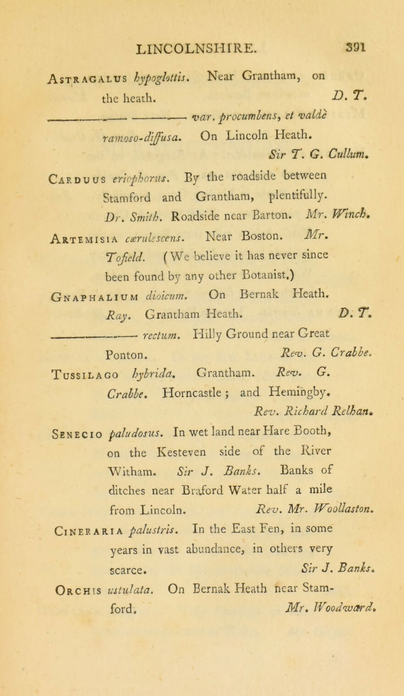 Astragalus hypoghtiis. Near Grantham, on the heath. -O* — var. procumhens, et valde raviosO'dlffusa. On Lincoln Heath, Sir T. G. Cullum, Car DU us er’iophorus. By the roadside between Stamford and Grantham, plentifully. Dr. Smith. Roadside near Barton. Mr. Winch, Artemisia cecrulcscens. Near Boston. Mr, Tofeld. (We believe it has never since been found by any other Botanist.) Gnaphalium dioicum. On Bernak Heath, Ray. Grantham Heath. D.T, rectum. Hilly Ground near Great Ponton. Reo). G. Crabbe. Tussilago hyhrida. Grantham. Ren). G. Crabbe, Horncastle ; and Heraihgby. Rev. Richard Relhan, Senecio paludosus. In wet land near Hare Booth, on the Kesteven side of the River Witham. Sir J. Banks. Banks of ditches near Braibrd Water half a mile from Lincoln. Rev. Mr. WWollaston. Cineraria palustris. In the East Fen, in some years in vast abundance, in others very scarce. Sir J. Banks, Orchis ustulata. On Bernak Heath near Stam- ford, Mr, IVoodnuard,