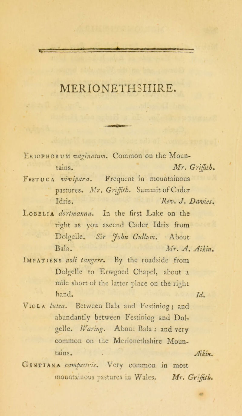 MERIONETPISHIRE. Eriophorum vannatum. Common on the Moun- tains. Mr. Gr'i^ith, Fsstuca vi^'lpara. Frequent in mountainous pastures. Mr. GriJJith. Summit of Cacler Idris. Rev. J. Davies, I.OBELIA dortmanna. In the first Lake on the right as you ascend Cader Idris frorn Dolgclle. Sir John Cullum. About Bala. Mr. A. Alkin, Impatiens noli tangere. By the roadside from Dolgelle to Erwgoed Chapel, about a mile short of the latter place on the right hand. Id. Viola lutea. Between Bala and Festiniog ; and abundantly between Festiniog and Dol- gelle. Hearing. About Bala ; and very common on the Merionethshire Moun- tains. . AiDn. Gent I AN A campestris. Very common in most mountainous pastures in Wales. Mr. Grijjith,