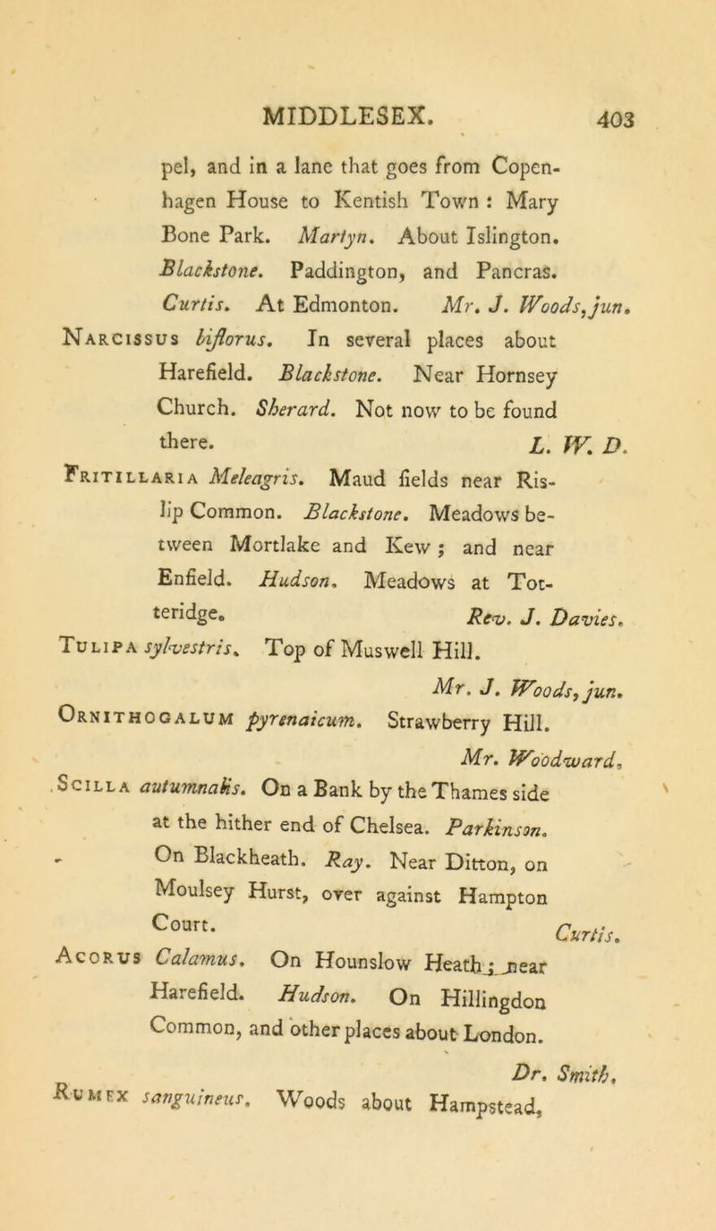 pel, and in a lane that goes from Copen- hagen House to Kentish Town : Mary Bone Park. Martyn. About Islington, Blackstone. Paddington, and Pancras. Curtis. At Edmonton. Mr. J. Woods^jun. Narcissus lijlorus. In several places about Harefield. Blackstone. Near Hornsey Church. Sherard. Not now to be found there. X. TV. D. Fritillaria Meleagris. Maud fields near Ris- lip Common. Blackstone. Meadows be- tween Mortlake and Kew; and near Enfield. Hudson. Meadows at Toc- teridge, Re&lt;v, J. Davies. Tu LIP A syhestris. Top of Muswell Hill. Mr. J. fVoodsj jun. Ornithogalum pyrenaicum. Strawberry Hill. Mr. Woodtvard, Sc ILL A autumnaiis. On a Bank by the Thames side at the hither end of Chelsea. Parkinson. On Blackheath. Ray. Near Ditton, on Moulsey Hurst, over against Hampton Court. Acorus Calamus. On Hounslow Heathj jiear Harefield. Hudson. On Hillingdon Common, and other places about London. Curtis. Dr. Smith, Eumex sanguineus. Woods about Hampstead,