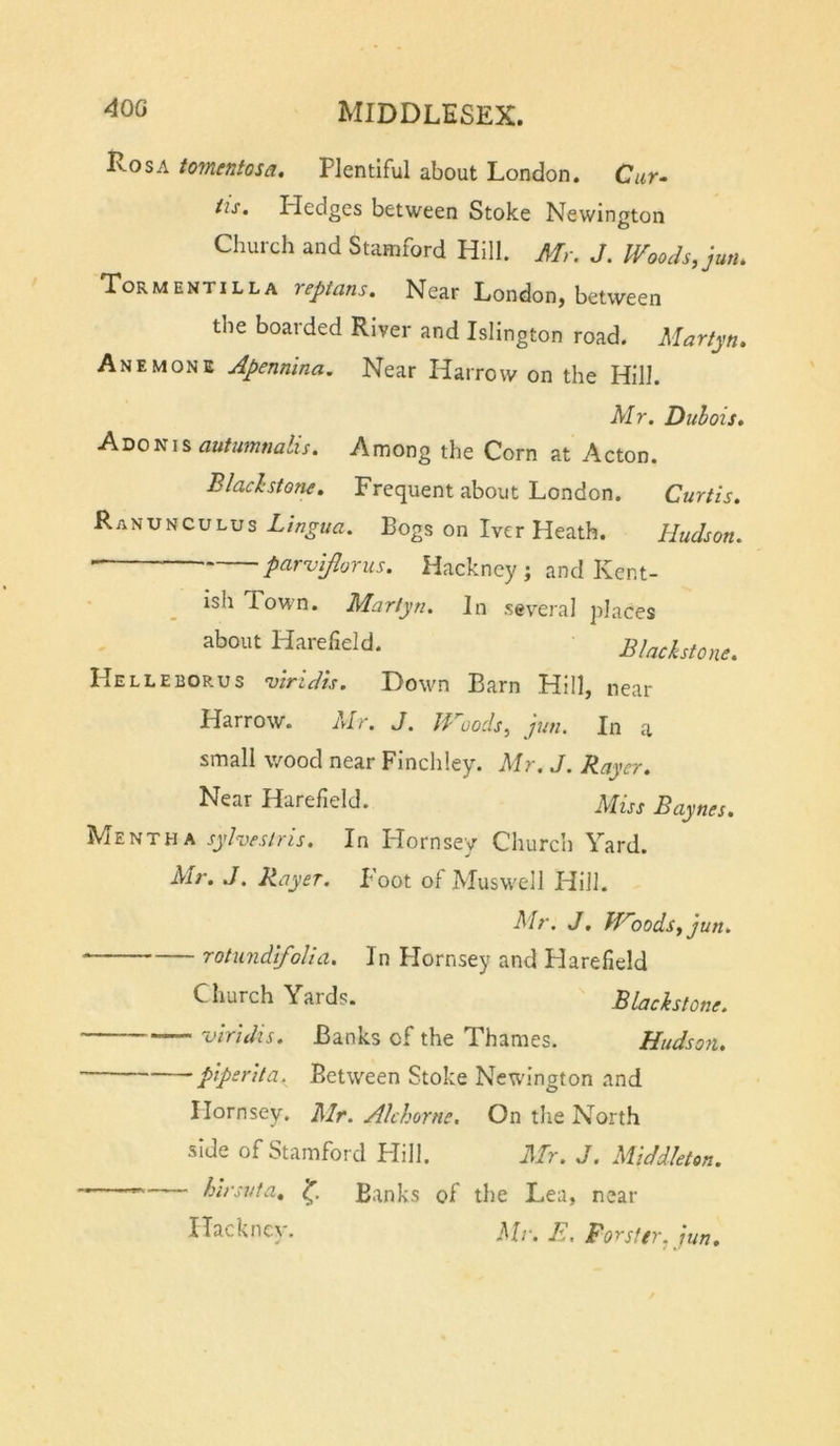 Rosa tomentosa. Plentiful about London. Cur- tis. Pledges between Stoke Newington o Church and Stamford Hill. Mr. J. Woods, jutu Tormentilla reptans. Near London, between the boarded River and Islington road. Martyn. Anemone Apennina. Near Harrow on the Hill. Mr. Duhois* autumnalis. Among the Corn at Acton. Blachstone, Frequent about London. Curtis. Ranunculus Bogs on Tver Heath. Hudson. , , parviflorus. Hackney; and Kent- ish Town. Martyn, In several places about Harefield. Blackstone. Helleborus vindis. Down Barn Hill, near Harrow. Mr. J. Woods, jun. In a small wood near Finchley. Mr, J. Rayer. Near Harefield. jVIm Baynes. Mentha sylveslris. In Plornsey Church Yard. Mr. J. Rayer. Foot of Muswell Hill. Mr, J, Woods, jun. rotundifolia. In Plornsey and Harefield Church Yards. Blackstone. viridis. Banks of the Thames. Hudso?i. pipsrita.^ Between Stoke Newington and Hornsey. Mr. Akhorne. On the North side of Stamford Plill. Mr. J. Middleton. .— hirsuta. Banks of the Lea, near Hackney. A. Forster, Jun,