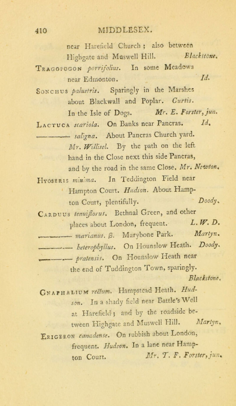 near Hareileld Church ; also between nicjhnate and Maswell Hill. Blackstcm, Tragopogon porrifoUus. In some Meadows near Edmonton. Song HUS palustris. Sparingly in the Marshes about Black wall and Poplar. Curtis. In the Isle of Dogs. Mr. E. Forster, jun. Lactuca scariola. On Banks near Pancras. Id* saligna. About Pancras Church yard. Mr. Willisel. By the path on the left hand in the Close next this side Pancras, and by the road in the same Close. Mr, Ne'wton, Hyoseris mlnhna. In Teddington Field near Hampton Court. Hudson. About Hamp- ton Court, plentifully. Doody, Carduus tenuijlorus, Bethnal Green, and other places about London, frequent. E. W, H, viaricinus. |3. Marybone Park. Martyn, heterophyllus. On Hounslow Heath. JDoody. ^ - pratensis. On Hounslow Heath near the end of Tuddington I own, sparingly. Blackstone, Gnaphamum redum. Hampstead Heath. Hud- son. In a shady field near Battle’s Well at Harcfield; and by the roadside be- tween Kighgate and Muswell Hill. Martyn, Erigeron canadense. On rubbish about London, frequent. Hudson, In a lane near Hamp- ton Court. Mr, r, F. Forster, jun.