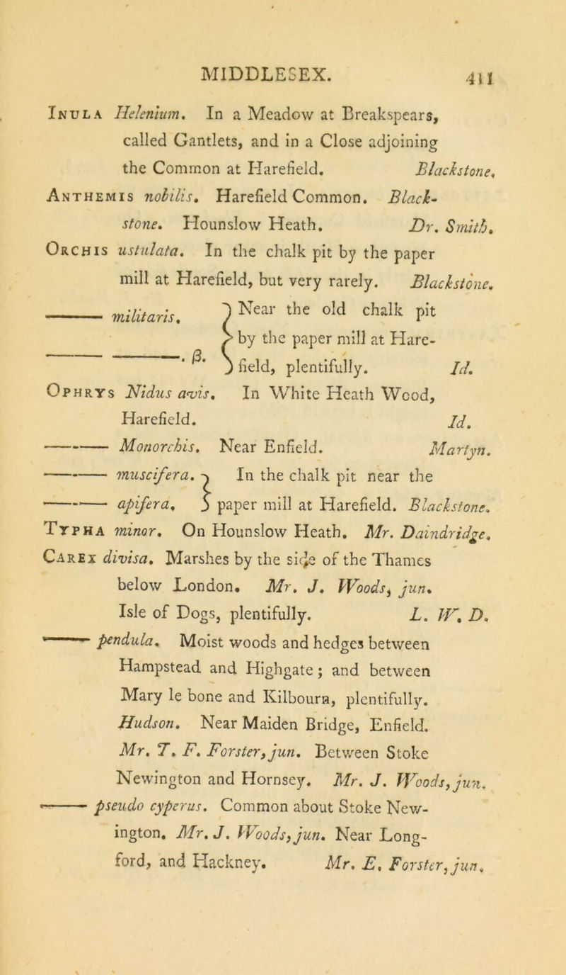 Inula Helenlum. In a Meadow at Breakspears, called Gantlets, and in a Close adjoining the Common at Harefield. Blackstone, Anthemis nobilis, Harefield Common. Black- stone. Hounslow Heath, Dr. Sniitb. Orchis ustulata. In the chalk pit by the paper mill at Harefield, but very rarely. Blackstone. militaris. •. /3. Near the old chalk pit by the paper mill at Hare- field, plentifully. Id. In White Heath Wood, Id. Near Enfield. Martyn. Ophrys Nidzis aojis. Harefield. Monorchis. muscifera. In the chalk pit near the apifera. $ paper mill at Harefield. Blackstone. Ttpha minor. On Hounslow Heath. Mr. Daindrid^e, Care I divisa. Marshes by the sicje of the Thames below London. Mr. J. Woods^ jun. Isle of Dogs, plentifully. L. IF. D. ' p^ndula. Moist woods and hedges between Hampstead and Highgate; and between Mary le bone and Kilboura, plentifully. Hudson. Near Maiden Bridge, Enfield. Mr. 7. F. Forster, jun. Between Stoke Newington and Hornsey. Mr. J. Woods, jun. pseudo cyperus. Common about Stoke Nev/- ington. Mr. J. Woods, jun. Near Long- ford, and Hackney. Mr. E, Forster, jun.