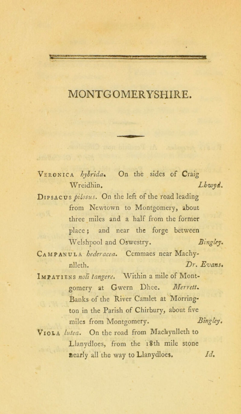 MONTGOMERYSHIRE. Veronica hylrlda% On the sides of Craig Wreidhin, Lhwyd, Di s pilosus. On the left of the road leading from Nev/town to Montgomery, about three miles and a half from the former place; and near the forge between Welshpool and Oswestry. Bingley. Campanula hederacea. Ccmmaes near Machy- nlleth. Br. Evans* Impatiens noli tangere. Within a mile of Mont- gomery at Gwern Dhee. Merrett^ Banks of the River Camlet at Morring- ton in the Parish of Chirbury, about five miles from Montgomery. Blngley, Viola lutea. On the road from Machynlleth to Llanydloes, from the i8th mile stone nearly all the way to Llanydloes, Id,