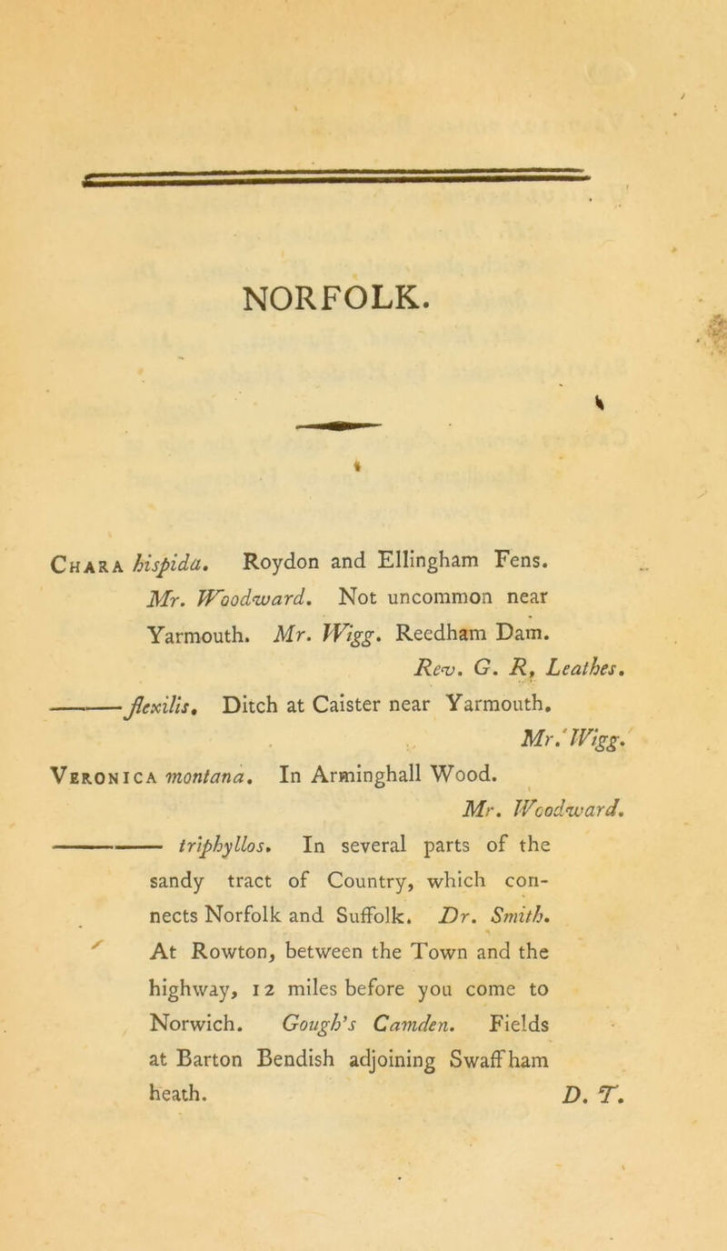 NORFOLK. t Char A hispida. Roydon and Ellingham Fens. Mr. Woodward. Not uncommon near Yarmouth. Mr. Wigg. Reedham Dam. Rc‘v. G. Rt Leathes. Jlexills, Ditch at Caister near Yarmouth, Mr.'IVigg. Veronica montana. In Arminghall Wood. Mr. Woodward. — triphyllos. In several parts of the sandy tract of Country, which con- nects Norfolk and Suffolk. Dr. Smith. At Rowton, between the Town and the highway, 12 miles before you come to Norwich. Gough’s Camden. Fields at Barton Bendish adjoining S waff ham heath. D. T.