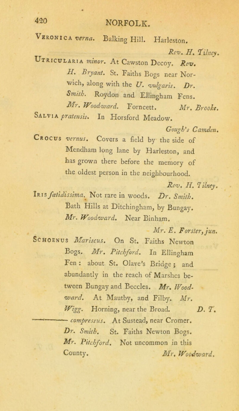 ^^20 NORFOLK. Veronica verna. Balking Hill. Harleston. Rev, H, T'ihiey, Utricularia 'minor. At Cawston Decoy, Re&lt;v, H, Bryant. St. Faiths Bogs near Nor- wich, along with the U. &lt;vulgaris. Dr. Smith. Roydon and Ellingham Fens. Mr. Woodward. Forncett. Mr. Brooh. Salvia pratensis. In Horsford Meadow. Gough's Camden, Crocus vernus. Covers a field by the side of Mendham long lane by Harleston, and has grown there before the memory of the oldest person in the neighbourhood. Rev, H. Tilney, Iris feetidissima.^ Not rare in woods. Dr. Smith. Bath Hills at Ditchingham, by Bungay. Mr. Woodward. Near Binham. Mr. E. Forster, jun. ScHOaNus JMariscus, On St. Faiths Newton Bogs. Mr. Pitchford. In Ellingham Fen : about St. Olave’s Bridge; and abundantly in the reach of Marshes be- tween Bungay and Beccles. Mr, Wood- ward. At Mautby, and Filby. Mr. Wigg. Horning, near the Broad. D. T, compressus. At Sustead, near Cromer. Dr. Smith. St. Faiths Newton Bogs. Mr. Pitchford, Not uncommon in this County. Mr, Woodward,