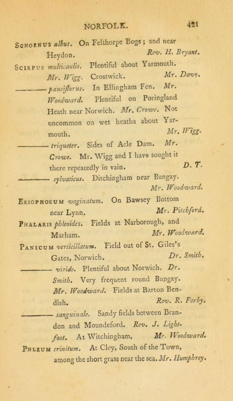 ScHOENUS alhus. On FeUhorpe Bogs ; and near Heydon. SciRFUS multicauiis. Plentiful about Yarmouth. Mr, JFigg. Crostwick. Mr. Danjy. paucijlorus. In Ellingham Fen. Mr. Woodward. Plentiful on Porlngland Heath near Norwich. Mr, Crowe. Not uncommon on wet heaths about Yar- mouth. triqueter. Sides of Acle Dam. Mr. Crowe. Mr. Wigg and I have sought It there repeatedly In vain. — sylvaticus. Ditchingham near Bungay. Mr. Woodward. Eriophorum n)aginatum. On Bawsey Bottom near Lynn. Mr. Pitch ford, YnkhkKis phleaides. Fields at Narborough, and Marham. Mr. Woodward, Pan I CUM verticillatum. Field out of St. Giles s Gates, Norwich, Smith, n)iride. Plentiful about Norwich. Dr, Smith, Very frequent round Bungay* Mr, Woodward. Fields at Barton Ben- dish. — sanguinale. Sandy fields between Bran- don and Moundeford. Rev, J, Light- foot, At Witchingham. Mr. Woodward, Phleum crinitum. At Clcy, South of the Town, among the short grass near the sea. Mr, Humphrey,