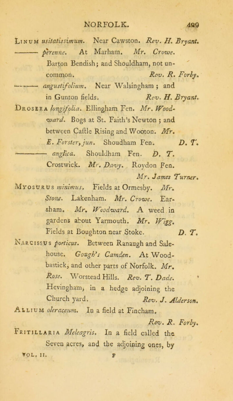 Linum usltatissimum. Near Cawston. Rev. H, Bryant* ‘ferenne. At Marham. Mr. Crowe. Barton Bendish; and Shouldham, not un- common, Rev, R. Forhy* angustifolinm. Near Walsingham ; and in Gunton fields. Rev. H. Bryant. Drosera longifolia. Ellingham Fen. Mr. Wood-^ ward. Bogs at St. Faith’s Newton ; and between Caftle Rising and Wooton. Mr. E. Forster, jun. Shoudham Fen. D. T, ■ anglica. Shouldham Fen. D. 7*. Crostwick. Mr. Davy. Roydon Fen. Mr. James Turner. M y o s u R u s mmtmus. Fields at Ormesby. Mr. Stone. Lakenham. Mr. Crowe. Ear- sham, Mr. Woodward. A weed in gardens about Yarmouth, Mr. Wigg, Fields at Boughton near Stoke. D. T. Narc issus pofticus. Between Ranaugh and Sale- house. GougFs Camden. At Wood- bastick, and other parts of Norfolk. Mr. Rose. Worstead Hills. Rev. T. Dade. Hevingham, in a hedge adjoining the Church yard. Re^. J, Alder son. Allium oleracewn. In a field at Fincham. Rev. R. For by. Fritillaria Meleagris. In a field called the Seven acres, and the adjoining ones, by VOL, II. F