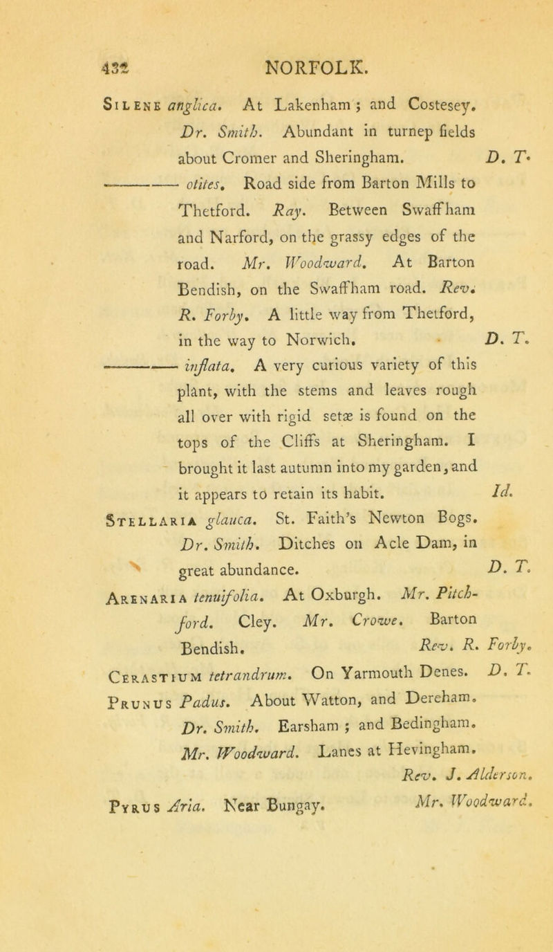 SiL E}iE angllca. At Lakenham ; and Costesey. Dr. Smit/j. Abundant in turnep fields about Cromer and Sheringham. D, T- olUeSt Road side from Barton Mills to # Thetford. Ray. Between SwafFham and Narford, on the grassy edges of the road. Mr. Wood^tuard. At Barton Bendish, on the SwafFham road. Rev, R. Forhy, A little way from Thetford, In the way to Norwich. D. T. injlata, A very curious variety of this plant, with the stems and leaves rough all over with rigid setae Is found on the tops of the Cliffs at Sheringham. I brought it last autumn into my garden, and it appears to retain its habit. Stellaria glauca. St. Faith’s Newton Bogs. Dr. Smith. Ditches on Acle Dam, in ^ great abundance. D. T. Aren ARIA tenulfolia. At Oxburgh. Mr. Pltch- ford. Cley. Mr. Crowe, Barton Bendish. Rev, R. Forhy, Cerastium tetrandrum. On Yarmouth Denes. D. T. Prunus Pudus. About Watton, and Dereham. Dr. Smith. Earsham ; and Bedmgham. Mr. Woodward. Lancs at Hevingham. Rev. J. Alderson, Mr. Woodward. Pyrus Aria. Near Bungay.