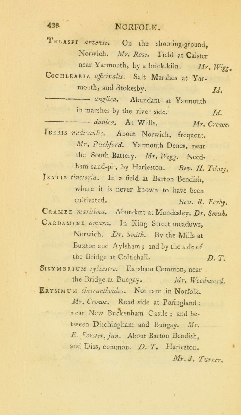 Thlaspi arvense. On the shooting-ground, Norwich. Mr. Rose. Field at Caister near Yarmouth, by a brick-kiln. Mr. CocHLEARiA officinalis. Salt Marshes at Yar- mo :th, and Stokesby. ■ anglica. Abundant at Yarmouth • in marshes by the river side. Id. danica. At Wells. Mr. Crowe. Iberis nudiccLuhs. About Norwich, frecjuent, Mr. Pitchford. Yarmouth Denes, near the South Battery. Mr. Wigg. Need- ham sand-pit, by Harleston. Rev. H. Tilney. Is AXIS tinctoria. In a field at Barton Bendish, where it is never known to have been cultivated. r^ Porhy. Cr A M B E maritima. Abundant at Mundesley. Dr. Smith. CakDi\u\k^ amara. In King Street meadows, Norwich. Dr. Smith. By the Mills at Buxton and Aylsham ; and by the side of the Bridge at Coltishall. D. T. Sisymbrium sylveslre. Earsharn Common, near the Bridge at Bungay. Mr. Woodward. Prysimum cheiranthoides. Not rare in Norfolk. Mr. Crowe. Road side at Poringland ; near New Buc\enham Castle ; and be- tween Ditchingham and Bungay. Mr. E. Forster, jun. About Barton Bendish, and Diss, common. D. T. Harleston. Mr.J, Turner.